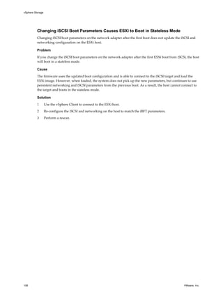Changing iSCSI Boot Parameters Causes ESXi to Boot in Stateless Mode
Changing iSCSI boot parameters on the network adapter after the first boot does not update the iSCSI and
networking configuration on the ESXi host.
Problem
If you change the iSCSI boot parameters on the network adapter after the first ESXi boot from iSCSI, the host
will boot in a stateless mode.
Cause
The firmware uses the updated boot configuration and is able to connect to the iSCSI target and load the
ESXi image. However, when loaded, the system does not pick up the new parameters, but continues to use
persistent networking and iSCSI parameters from the previous boot. As a result, the host cannot connect to
the target and boots in the stateless mode.
Solution
1 Use the vSphere Client to connect to the ESXi host.
2 Re-configure the iSCSI and networking on the host to match the iBFT parameters.
3 Perform a rescan.
vSphere Storage
106 VMware, Inc.
 
