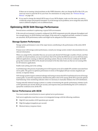 If there are no running virtual machines on the VMFS datastore, after you change the ID of the LUN, you
must use rescan to reset the ID on your host. For information on using rescan, see “Perform Storage
Rescan,” on page 124.
n If you need to change the default iSCSI name of your iSCSI adapter, make sure the name you enter is
worldwide unique and properly formatted. To avoid storage access problems, never assign the same iSCSI
name to different adapters, even on different hosts.
Optimizing iSCSI SAN Storage Performance
Several factors contribute to optimizing a typical SAN environment.
If the network environment is properly configured, the iSCSI components provide adequate throughput and
low enough latency for iSCSI initiators and targets. If the network is congested and links, switches or routers
are saturated, iSCSI performance suffers and might not be adequate for ESXi environments.
Storage System Performance
Storage system performance is one of the major factors contributing to the performance of the entire iSCSI
environment.
If issues occur with storage system performance, consult your storage system vendor’s documentation for any
relevant information.
When you assign LUNs, remember that you can access each shared LUN through a number of hosts, and that
a number of virtual machines can run on each host. One LUN used by the ESXi host can service I/O from many
different applications running on different operating systems. Because of this diverse workload, the RAID
group that contains the ESXi LUNs should not include LUNs that other hosts use that are not running ESXi
for I/O intensive applications.
Enable read caching and write caching.
Load balancing is the process of spreading server I/O requests across all available SPs and their associated host
server paths. The goal is to optimize performance in terms of throughput (I/O per second, megabytes per
second, or response times).
SAN storage systems require continual redesign and tuning to ensure that I/O is load balanced across all storage
system paths. To meet this requirement, distribute the paths to the LUNs among all the SPs to provide optimal
load balancing. Close monitoring indicates when it is necessary to manually rebalance the LUN distribution.
Tuning statically balanced storage systems is a matter of monitoring the specific performance statistics (such
as I/O operations per second, blocks per second, and response time) and distributing the LUN workload to
spread the workload across all the SPs.
Server Performance with iSCSI
You must consider several factors to ensure optimal server performance.
Each server application must have access to its designated storage with the following conditions:
n High I/O rate (number of I/O operations per second)
n High throughput (megabytes per second)
n Minimal latency (response times)
vSphere Storage
108 VMware, Inc.
 