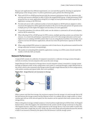 Because each application has different requirements, you can meet these goals by choosing an appropriate
RAID group on the storage system. To achieve performance goals, perform the following tasks:
n Place each LUN on a RAID group that provides the necessary performance levels. Pay attention to the
activities and resource utilization of other LUNS in the assigned RAID group. A high-performance RAID
group that has too many applications doing I/O to it might not meet performance goals required by an
application running on the ESXi host.
n Provide each server with a sufficient number of network adapters or iSCSI hardware adapters to allow
maximum throughput for all the applications hosted on the server for the peak period. I/O spread across
multiple ports provides higher throughput and less latency for each application.
n To provide redundancy for software iSCSI, make sure the initiator is connected to all network adapters
used for iSCSI connectivity.
n When allocating LUNs or RAID groups for ESXi systems, multiple operating systems use and share that
resource. As a result, the performance required from each LUN in the storage subsystem can be much
higher if you are working with ESXi systems than if you are using physical machines. For example, if you
expect to run four I/O intensive applications, allocate four times the performance capacity for the ESXi
LUNs.
n When using multiple ESXi systems in conjunction with vCenter Server, the performance needed from the
storage subsystem increases correspondingly.
n The number of outstanding I/Os needed by applications running on an ESXi system should match the
number of I/Os the SAN can handle.
Network Performance
A typical SAN consists of a collection of computers connected to a collection of storage systems through a
network of switches. Several computers often access the same storage.
Single Ethernet Link Connection to Storage shows several computer systems connected to a storage system
through an Ethernet switch. In this configuration, each system is connected through a single Ethernet link to
the switch, which is also connected to the storage system through a single Ethernet link. In most configurations,
with modern switches and typical traffic, this is not a problem.
Figure 12-1. Single Ethernet Link Connection to Storage
When systems read data from storage, the maximum response from the storage is to send enough data to fill
the link between the storage systems and the Ethernet switch. It is unlikely that any single system or virtual
machine gets full use of the network speed, but this situation can be expected when many systems share one
storage device.
When writing data to storage, multiple systems or virtual machines might attempt to fill their links. As Dropped
Packets shows, when this happens, the switch between the systems and the storage system has to drop data.
This happens because, while it has a single connection to the storage device, it has more traffic to send to the
storage system than a single link can carry. In this case, the switch drops network packets because the amount
of data it can transmit is limited by the speed of the link between it and the storage system.
Chapter 12 Best Practices for iSCSI Storage
VMware, Inc. 109
 