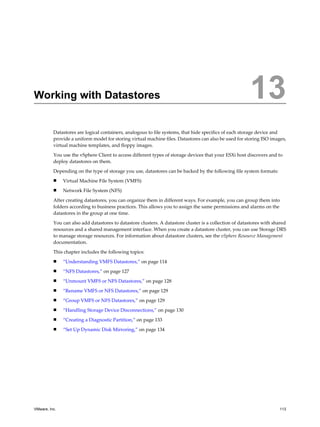 Working with Datastores 13
Datastores are logical containers, analogous to file systems, that hide specifics of each storage device and
provide a uniform model for storing virtual machine files. Datastores can also be used for storing ISO images,
virtual machine templates, and floppy images.
You use the vSphere Client to access different types of storage devices that your ESXi host discovers and to
deploy datastores on them.
Depending on the type of storage you use, datastores can be backed by the following file system formats:
n Virtual Machine File System (VMFS)
n Network File System (NFS)
After creating datastores, you can organize them in different ways. For example, you can group them into
folders according to business practices. This allows you to assign the same permissions and alarms on the
datastores in the group at one time.
You can also add datastores to datastore clusters. A datastore cluster is a collection of datastores with shared
resources and a shared management interface. When you create a datastore cluster, you can use Storage DRS
to manage storage resources. For information about datastore clusters, see the vSphere Resource Management
documentation.
This chapter includes the following topics:
n “Understanding VMFS Datastores,” on page 114
n “NFS Datastores,” on page 127
n “Unmount VMFS or NFS Datastores,” on page 128
n “Rename VMFS or NFS Datastores,” on page 129
n “Group VMFS or NFS Datastores,” on page 129
n “Handling Storage Device Disconnections,” on page 130
n “Creating a Diagnostic Partition,” on page 133
n “Set Up Dynamic Disk Mirroring,” on page 134
VMware, Inc. 113
 