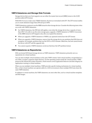 VMFS Datastores and Storage Disk Formats
Storage devices that your host supports can use either the master boot record (MBR) format or the GUID
partition table (GPT) format.
With ESXi 5.0, if you create a new VMFS5 datastore, the device is formatted with GPT. The GPT format enables
you to create datastores larger than 2TB and up to 64TB.
VMFS3 datastores continue to use the MBR format for their storage devices. Consider the following items when
you work with VMFS3 datastores:
n For VMFS3 datastores, the 2TB limit still applies, even when the storage device has a capacity of more
than 2TB. To be able to use the entire storage space, upgrade a VMFS3 datastore to VMFS5. Conversion
of the MBR format to GPT happens only after you expand the datastore.
n When you upgrade a VMFS3 datastore to VMFS5, any spanned extents have the GPT format.
n When you upgrade a VMFS3 datastore, remove from the storage device any partitions that ESXi does not
recognize, for example, partitions that use the EXT2 or EXT3 formats. Otherwise, the host cannot format
the device with GPT and the upgrade fails.
n You cannot expand a VMFS3 datastore on devices that have the GPT partition format.
VMFS Datastores as Repositories
ESXi can format SCSI-based storage devices as VMFS datastores. VMFS datastores primarily serve as
repositories for virtual machines.
You can store multiple virtual machines on the same VMFS volume. Each virtual machine, encapsulated in a
set of files, occupies a separate single directory. For the operating system inside the virtual machine, VMFS
preserves the internal file system semantics, which ensures correct application behavior and data integrity for
applications running in virtual machines.
When you run multiple virtual machines, VMFS provides specific locking mechanisms for virtual machine
files, so that virtual machines can operate safely in a SAN environment where multiple ESXi hosts share the
same VMFS datastore.
In addition to virtual machines, the VMFS datastores can store other files, such as virtual machine templates
and ISO images.
Chapter 13 Working with Datastores
VMware, Inc. 115
 