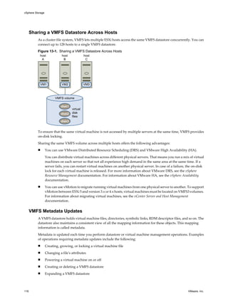 Sharing a VMFS Datastore Across Hosts
As a cluster file system, VMFS lets multiple ESXi hosts access the same VMFS datastore concurrently. You can
connect up to 128 hosts to a single VMFS datastore.
Figure 13-1. Sharing a VMFS Datastore Across Hosts
VMFS volume
host
A
host
B
host
C
virtual
disk
files
VM1 VM2 VM3
disk1
disk2
disk3
To ensure that the same virtual machine is not accessed by multiple servers at the same time, VMFS provides
on-disk locking.
Sharing the same VMFS volume across multiple hosts offers the following advantages:
n You can use VMware Distributed Resource Scheduling (DRS) and VMware High Availability (HA).
You can distribute virtual machines across different physical servers. That means you run a mix of virtual
machines on each server so that not all experience high demand in the same area at the same time. If a
server fails, you can restart virtual machines on another physical server. In case of a failure, the on-disk
lock for each virtual machine is released. For more information about VMware DRS, see the vSphere
Resource Management documentation. For information about VMware HA, see the vSphere Availability
documentation.
n You can use vMotion to migrate running virtual machines from one physical server to another. To support
vMotion between ESXi 5 and version 3.x or 4.x hosts, virtual machines must be located on VMFS3 volumes.
For information about migrating virtual machines, see the vCenter Server and Host Management
documentation.
VMFS Metadata Updates
A VMFS datastore holds virtual machine files, directories, symbolic links, RDM descriptor files, and so on. The
datastore also maintains a consistent view of all the mapping information for these objects. This mapping
information is called metadata.
Metadata is updated each time you perform datastore or virtual machine management operations. Examples
of operations requiring metadata updates include the following:
n Creating, growing, or locking a virtual machine file
n Changing a file's attributes
n Powering a virtual machine on or off
n Creating or deleting a VMFS datastore
n Expanding a VMFS datastore
vSphere Storage
116 VMware, Inc.
 