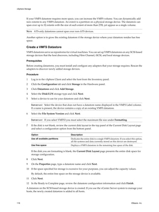 If your VMFS datastore requires more space, you can increase the VMFS volume. You can dynamically add
new extents to any VMFS datastore. An extent is a partition on a physical storage device. The datastore can
span over up to 32 extents with the size of each extent of more than 2TB, yet appear as a single volume.
NOTE ATS-only datastores cannot span over non-ATS devices.
Another option is to grow the existing datastore if the storage device where your datastore resides has free
space.
Create a VMFS Datastore
VMFS datastores serve as repositories for virtual machines. You can set up VMFS datastores on any SCSI-based
storage devices that the host discovers, including Fibre Channel, iSCSI, and local storage devices.
Prerequisites
Before creating datastores, you must install and configure any adapters that your storage requires. Rescan the
adapters to discover newly added storage devices.
Procedure
1 Log in to the vSphere Client and select the host from the Inventory panel.
2 Click the Configuration tab and click Storage in the Hardware panel.
3 Click Datastores and click Add Storage.
4 Select the Disk/LUN storage type and click Next.
5 Select a device to use for your datastore and click Next.
IMPORTANT Select the device that does not have a datastore name displayed in the VMFS Label column.
If a name is present, the device contains a copy of an existing VMFS datastore.
6 Select the File System Version and click Next.
IMPORTANT If you select VMFS3 you must select the maximum file size under Formatting.
7 If the disk is not blank, review the current disk layout in the top panel of the Current Disk Layout page
and select a configuration option from the bottom panel.
Option Description
Use all available partitions Dedicates the entire disk to a single VMFS datastore. If you select this option,
all file systems and data currently stored on this device are destroyed.
Use free space Deploys a VMFS datastore in the remaining free space of the disk.
If the disk you are formatting is blank, the Current Disk Layout page presents the entire disk space for
storage configuration.
8 Click Next.
9 On the Properties page, type a datastore name and click Next.
10 If the space specified for storage is excessive for your purposes, you can adjust the capacity values.
By default, the entire free space on the storage device is available.
11 Click Next.
12 In the Ready to Complete page, review the datastore configuration information and click Finish.
A datastore on the SCSI-based storage device is created. If you use the vCenter Server system to manage your
hosts, the newly created datastore is added to all hosts.
vSphere Storage
118 VMware, Inc.
 
