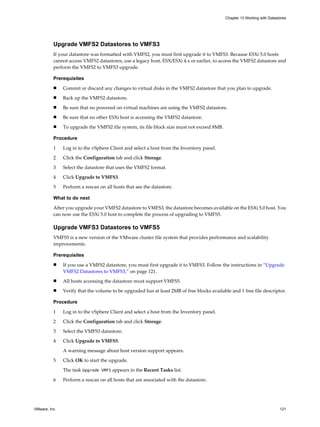 Upgrade VMFS2 Datastores to VMFS3
If your datastore was formatted with VMFS2, you must first upgrade it to VMFS3. Because ESXi 5.0 hosts
cannot access VMFS2 datastores, use a legacy host, ESX/ESXi 4.x or earlier, to access the VMFS2 datastore and
perform the VMFS2 to VMFS3 upgrade.
Prerequisites
n Commit or discard any changes to virtual disks in the VMFS2 datastore that you plan to upgrade.
n Back up the VMFS2 datastore.
n Be sure that no powered on virtual machines are using the VMFS2 datastore.
n Be sure that no other ESXi host is accessing the VMFS2 datastore.
n To upgrade the VMFS2 file system, its file block size must not exceed 8MB.
Procedure
1 Log in to the vSphere Client and select a host from the Inventory panel.
2 Click the Configuration tab and click Storage.
3 Select the datastore that uses the VMFS2 format.
4 Click Upgrade to VMFS3.
5 Perform a rescan on all hosts that see the datastore.
What to do next
After you upgrade your VMFS2 datastore to VMFS3, the datastore becomes available on the ESXi 5.0 host. You
can now use the ESXi 5.0 host to complete the process of upgrading to VMFS5.
Upgrade VMFS3 Datastores to VMFS5
VMFS5 is a new version of the VMware cluster file system that provides performance and scalability
improvements.
Prerequisites
n If you use a VMFS2 datastore, you must first upgrade it to VMFS3. Follow the instructions in “Upgrade
VMFS2 Datastores to VMFS3,” on page 121.
n All hosts accessing the datastore must support VMFS5.
n Verify that the volume to be upgraded has at least 2MB of free blocks available and 1 free file descriptor.
Procedure
1 Log in to the vSphere Client and select a host from the Inventory panel.
2 Click the Configuration tab and click Storage.
3 Select the VMFS3 datastore.
4 Click Upgrade to VMFS5.
A warning message about host version support appears.
5 Click OK to start the upgrade.
The task Upgrade VMFS appears in the Recent Tasks list.
6 Perform a rescan on all hosts that are associated with the datastore.
Chapter 13 Working with Datastores
VMware, Inc. 121
 