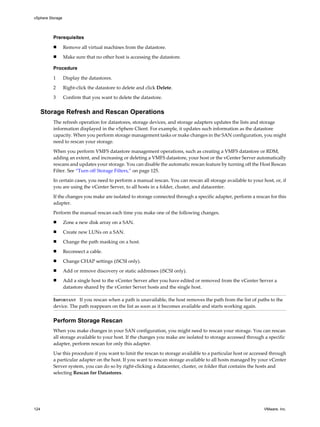 Prerequisites
n Remove all virtual machines from the datastore.
n Make sure that no other host is accessing the datastore.
Procedure
1 Display the datastores.
2 Right-click the datastore to delete and click Delete.
3 Confirm that you want to delete the datastore.
Storage Refresh and Rescan Operations
The refresh operation for datastores, storage devices, and storage adapters updates the lists and storage
information displayed in the vSphere Client. For example, it updates such information as the datastore
capacity. When you perform storage management tasks or make changes in the SAN configuration, you might
need to rescan your storage.
When you perform VMFS datastore management operations, such as creating a VMFS datastore or RDM,
adding an extent, and increasing or deleting a VMFS datastore, your host or the vCenter Server automatically
rescans and updates your storage. You can disable the automatic rescan feature by turning off the Host Rescan
Filter. See “Turn off Storage Filters,” on page 125.
In certain cases, you need to perform a manual rescan. You can rescan all storage available to your host, or, if
you are using the vCenter Server, to all hosts in a folder, cluster, and datacenter.
If the changes you make are isolated to storage connected through a specific adapter, perform a rescan for this
adapter.
Perform the manual rescan each time you make one of the following changes.
n Zone a new disk array on a SAN.
n Create new LUNs on a SAN.
n Change the path masking on a host.
n Reconnect a cable.
n Change CHAP settings (iSCSI only).
n Add or remove discovery or static addresses (iSCSI only).
n Add a single host to the vCenter Server after you have edited or removed from the vCenter Server a
datastore shared by the vCenter Server hosts and the single host.
IMPORTANT If you rescan when a path is unavailable, the host removes the path from the list of paths to the
device. The path reappears on the list as soon as it becomes available and starts working again.
Perform Storage Rescan
When you make changes in your SAN configuration, you might need to rescan your storage. You can rescan
all storage available to your host. If the changes you make are isolated to storage accessed through a specific
adapter, perform rescan for only this adapter.
Use this procedure if you want to limit the rescan to storage available to a particular host or accessed through
a particular adapter on the host. If you want to rescan storage available to all hosts managed by your vCenter
Server system, you can do so by right-clicking a datacenter, cluster, or folder that contains the hosts and
selecting Rescan for Datastores.
vSphere Storage
124 VMware, Inc.
 