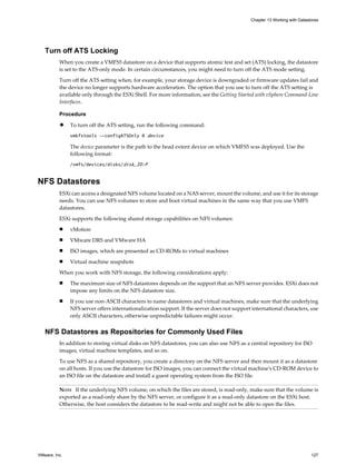 Turn off ATS Locking
When you create a VMFS5 datastore on a device that supports atomic test and set (ATS) locking, the datastore
is set to the ATS-only mode. In certain circumstances, you might need to turn off the ATS mode setting.
Turn off the ATS setting when, for example, your storage device is downgraded or firmware updates fail and
the device no longer supports hardware acceleration. The option that you use to turn off the ATS setting is
available only through the ESXi Shell. For more information, see the Getting Started with vSphere Command-Line
Interfaces.
Procedure
u To turn off the ATS setting, run the following command:
vmkfstools --configATSOnly 0 device
The device parameter is the path to the head extent device on which VMFS5 was deployed. Use the
following format:
/vmfs/devices/disks/disk_ID:P
NFS Datastores
ESXi can access a designated NFS volume located on a NAS server, mount the volume, and use it for its storage
needs. You can use NFS volumes to store and boot virtual machines in the same way that you use VMFS
datastores.
ESXi supports the following shared storage capabilities on NFS volumes:
n vMotion
n VMware DRS and VMware HA
n ISO images, which are presented as CD-ROMs to virtual machines
n Virtual machine snapshots
When you work with NFS storage, the following considerations apply:
n The maximum size of NFS datastores depends on the support that an NFS server provides. ESXi does not
impose any limits on the NFS datastore size.
n If you use non-ASCII characters to name datastores and virtual machines, make sure that the underlying
NFS server offers internationalization support. If the server does not support international characters, use
only ASCII characters, otherwise unpredictable failures might occur.
NFS Datastores as Repositories for Commonly Used Files
In addition to storing virtual disks on NFS datastores, you can also use NFS as a central repository for ISO
images, virtual machine templates, and so on.
To use NFS as a shared repository, you create a directory on the NFS server and then mount it as a datastore
on all hosts. If you use the datastore for ISO images, you can connect the virtual machine's CD-ROM device to
an ISO file on the datastore and install a guest operating system from the ISO file.
NOTE If the underlying NFS volume, on which the files are stored, is read-only, make sure that the volume is
exported as a read-only share by the NFS server, or configure it as a read-only datastore on the ESXi host.
Otherwise, the host considers the datastore to be read-write and might not be able to open the files.
Chapter 13 Working with Datastores
VMware, Inc. 127
 