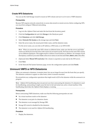Create NFS Datastores
You can use the Add Storage wizard to mount an NFS volume and use it as if it were a VMFS datastore.
Prerequisites
Because NFS requires network connectivity to access data stored on remote servers, before configuring NFS,
you must first configure VMkernel networking.
Procedure
1 Log in to the vSphere Client and select the host from the Inventory panel.
2 Click the Configuration tab and click Storage in the Hardware panel.
3 Click Datastores and click Add Storage.
4 Select Network File System as the storage type and click Next.
5 Enter the server name, the mount point folder name, and the datastore name.
For the server name, you can enter an IP address, a DNS name, or an NFS UUID.
NOTE When you mount the same NFS volume on different hosts, make sure that the server and folder
names are identical across the hosts. If the names do not match exactly, the hosts see the same NFS volume
as two different datastores. This might result in a failure of such features as vMotion. An example of such
discrepancy could be if you enter filer as the server name on one host and filer.domain.com on the other.
6 (Optional) Select Mount NFS read only if the volume is exported as read only by the NFS server.
7 Click Next.
8 In the Network File System Summary page, review the configuration options and click Finish.
Unmount VMFS or NFS Datastores
When you unmount a datastore, it remains intact, but can no longer be seen from the hosts that you specify.
The datastore continues to appear on other hosts, where it remains mounted.
Do not perform any configuration operations that might result in I/O to the datastore while the unmount is in
progress.
NOTE vSphere HA heartbeating does not prevent you from unmounting the datastore. If a datastore is used
for heartbeating, unmounting it might cause the host to fail and restart any active virtual machine. If the
heartbeating check fails, the vSphere Client displays a warning.
Prerequisites
Before unmounting VMFS datastores, make sure that the following prerequisites are met:
n No virtual machines reside on the datastore.
n The datastore is not part of a datastore cluster.
n The datastore is not managed by Storage DRS.
n Storage I/O control is disabled for this datastore.
n The datastore is not used for vSphere HA heartbeating.
Procedure
1 Display the datastores.
vSphere Storage
128 VMware, Inc.
 