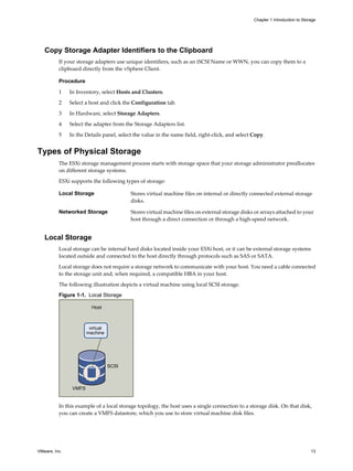 Copy Storage Adapter Identifiers to the Clipboard
If your storage adapters use unique identifiers, such as an iSCSI Name or WWN, you can copy them to a
clipboard directly from the vSphere Client.
Procedure
1 In Inventory, select Hosts and Clusters.
2 Select a host and click the Configuration tab.
3 In Hardware, select Storage Adapters.
4 Select the adapter from the Storage Adapters list.
5 In the Details panel, select the value in the name field, right-click, and select Copy.
Types of Physical Storage
The ESXi storage management process starts with storage space that your storage administrator preallocates
on different storage systems.
ESXi supports the following types of storage:
Local Storage Stores virtual machine files on internal or directly connected external storage
disks.
Networked Storage Stores virtual machine files on external storage disks or arrays attached to your
host through a direct connection or through a high-speed network.
Local Storage
Local storage can be internal hard disks located inside your ESXi host, or it can be external storage systems
located outside and connected to the host directly through protocols such as SAS or SATA.
Local storage does not require a storage network to communicate with your host. You need a cable connected
to the storage unit and, when required, a compatible HBA in your host.
The following illustration depicts a virtual machine using local SCSI storage.
Figure 1-1. Local Storage
Host
VMFS
SCSI
virtual
machine
In this example of a local storage topology, the host uses a single connection to a storage disk. On that disk,
you can create a VMFS datastore, which you use to store virtual machine disk files.
Chapter 1 Introduction to Storage
VMware, Inc. 13
 
