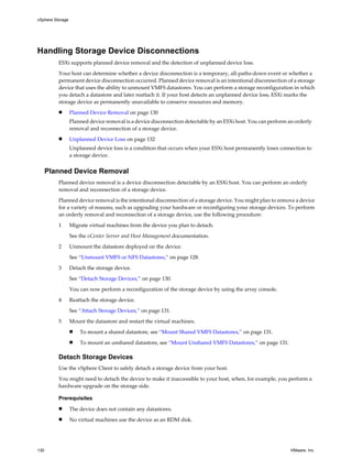 Handling Storage Device Disconnections
ESXi supports planned device removal and the detection of unplanned device loss.
Your host can determine whether a device disconnection is a temporary, all-paths-down event or whether a
permanent device disconnection occurred. Planned device removal is an intentional disconnection of a storage
device that uses the ability to unmount VMFS datastores. You can perform a storage reconfiguration in which
you detach a datastore and later reattach it. If your host detects an unplanned device loss, ESXi marks the
storage device as permanently unavailable to conserve resources and memory.
n Planned Device Removal on page 130
Planned device removal is a device disconnection detectable by an ESXi host. You can perform an orderly
removal and reconnection of a storage device.
n Unplanned Device Loss on page 132
Unplanned device loss is a condition that occurs when your ESXi host permanently loses connection to
a storage device.
Planned Device Removal
Planned device removal is a device disconnection detectable by an ESXi host. You can perform an orderly
removal and reconnection of a storage device.
Planned device removal is the intentional disconnection of a storage device. You might plan to remove a device
for a variety of reasons, such as upgrading your hardware or reconfiguring your storage devices. To perform
an orderly removal and reconnection of a storage device, use the following procedure:
1 Migrate virtual machines from the device you plan to detach.
See the vCenter Server and Host Management documentation.
2 Unmount the datastore deployed on the device.
See “Unmount VMFS or NFS Datastores,” on page 128.
3 Detach the storage device.
See “Detach Storage Devices,” on page 130.
You can now perform a reconfiguration of the storage device by using the array console.
4 Reattach the storage device.
See “Attach Storage Devices,” on page 131.
5 Mount the datastore and restart the virtual machines.
n To mount a shared datastore, see “Mount Shared VMFS Datastores,” on page 131.
n To mount an unshared datastore, see “Mount Unshared VMFS Datastores,” on page 131.
Detach Storage Devices
Use the vSphere Client to safely detach a storage device from your host.
You might need to detach the device to make it inaccessible to your host, when, for example, you perform a
hardware upgrade on the storage side.
Prerequisites
n The device does not contain any datastores.
n No virtual machines use the device as an RDM disk.
vSphere Storage
130 VMware, Inc.
 