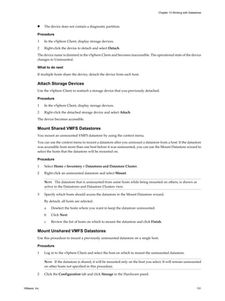 n The device does not contain a diagnostic partition.
Procedure
1 In the vSphere Client, display storage devices.
2 Right-click the device to detach and select Detach.
The device name is dimmed in the vSphere Client and becomes inaccessible. The operational state of the device
changes to Unmounted.
What to do next
If multiple hosts share the device, detach the device from each host.
Attach Storage Devices
Use the vSphere Client to reattach a storage device that you previously detached.
Procedure
1 In the vSphere Client, display storage devices.
2 Right-click the detached storage device and select Attach.
The device becomes accessible.
Mount Shared VMFS Datastores
You mount an unmounted VMFS datastore by using the context menu.
You can use the context menu to mount a datastore after you unmount a datastore from a host. If the datastore
was accessible from more than one host before it was unmounted, you can use the Mount Datastore wizard to
select the hosts that the datastore will be mounted on.
Procedure
1 Select Home > Inventory > Datastores and Datastore Cluster.
2 Right-click an unmounted datastore and select Mount.
NOTE The datastore that is unmounted from some hosts while being mounted on others, is shown as
active in the Datastores and Datastore Clusters view.
3 Specify which hosts should access the datastore in the Mount Datastore wizard.
By default, all hosts are selected.
a Deselect the hosts where you want to keep the datastore unmounted.
b Click Next.
c Review the list of hosts on which to mount the datastore and click Finish.
Mount Unshared VMFS Datastores
Use this procedure to mount a previously unmounted datastore on a single host.
Procedure
1 Log in to the vSphere Client and select the host on which to mount the unmounted datastore.
NOTE If the datastore is shared, it will be mounted only on the host you select. It will remain unmounted
on other hosts not specified in this procedure.
2 Click the Configuration tab and click Storage in the Hardware panel.
Chapter 13 Working with Datastores
VMware, Inc. 131
 