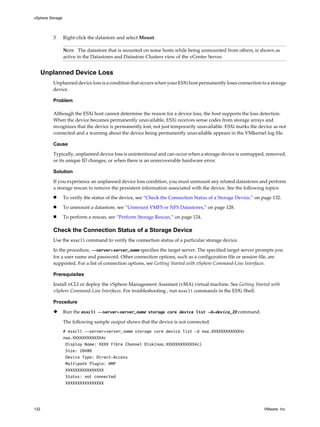 3 Right-click the datastore and select Mount.
NOTE The datastore that is mounted on some hosts while being unmounted from others, is shown as
active in the Datastores and Datastore Clusters view of the vCenter Server.
Unplanned Device Loss
Unplanned device loss is a condition that occurs when yourESXi host permanently loses connection to a storage
device.
Problem
Although the ESXi host cannot determine the reason for a device loss, the host supports the loss detection.
When the device becomes permanently unavailable, ESXi receives sense codes from storage arrays and
recognizes that the device is permanently lost, not just temporarily unavailable. ESXi marks the device as not
connected and a warning about the device being permanently unavailable appears in the VMkernel log file.
Cause
Typically, unplanned device loss is unintentional and can occur when a storage device is unmapped, removed,
or its unique ID changes, or when there is an unrecoverable hardware error.
Solution
If you experience an unplanned device loss condition, you must unmount any related datastores and perform
a storage rescan to remove the persistent information associated with the device. See the following topics:
n To verify the status of the device, see “Check the Connection Status of a Storage Device,” on page 132.
n To unmount a datastore, see “Unmount VMFS or NFS Datastores,” on page 128.
n To perform a rescan, see “Perform Storage Rescan,” on page 124.
Check the Connection Status of a Storage Device
Use the esxcli command to verify the connection status of a particular storage device.
In the procedure, --server=server_name specifies the target server. The specified target server prompts you
for a user name and password. Other connection options, such as a configuration file or session file, are
supported. For a list of connection options, see Getting Started with vSphere Command-Line Interfaces.
Prerequisites
Install vCLI or deploy the vSphere Management Assistant (vMA) virtual machine. See Getting Started with
vSphere Command-Line Interfaces. For troubleshooting , run esxcli commands in the ESXi Shell.
Procedure
u Run the esxcli --server=server_name storage core device list -d=device_ID command.
The following sample output shows that the device is not connected.
# esxcli --server=server_name storage core device list -d naa.XXXXXXXXXXXX4c
naa.XXXXXXXXXXXX4c
Display Name: XXXX Fibre Channel Disk(naa.XXXXXXXXXXXX4c)
Size: 20480
Device Type: Direct-Access
Multipath Plugin: NMP
XXXXXXXXXXXXXXXX
Status: not connected
XXXXXXXXXXXXXXXX
vSphere Storage
132 VMware, Inc.
 