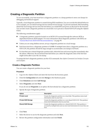 Creating a Diagnostic Partition
To run successfully, your host must have a diagnostic partition or a dump partition to store core dumps for
debugging and technical support.
Typically, a local diagnostic partition is created during ESXi installation. You can override this default behavior
if, for example, you use shared storage devices instead of local storage. To prevent automatic disk formatting,
detach the local storage devices from the host before you install ESXi and power on the host for the first time.
You can later create a diagnostic partition on a local disk or on a private or shared SAN LUN using the vSphere
Client.
The following considerations apply:
n A diagnostic partition cannot be located on an iSCSI LUN accessed through the software iSCSI or
dependent hardware iSCSI adapter. For more information about diagnostic partitions with iSCSI, see
“General Boot from iSCSI SAN Recommendations,” on page 99.
n Unless you are using diskless servers, set up a diagnostic partition on a local storage.
n Each host must have a diagnostic partition of 110MB. If multiple hosts share a diagnostic partition on a
SAN LUN, the partition should be large enough to accommodate core dumps of all hosts.
n If a host that uses a shared diagnostic partition fails, reboot the host and extract log files immediately after
the failure. Otherwise, the second host that fails before you collect the diagnostic data of the first host
might not be able to save the core dump.
To mange the host’s diagnostic partition, use the vCLI commands. See vSphere Command-Line Interface Concepts
and Examples.
Create a Diagnostic Partition
You can create a diagnostic partition for your host.
Procedure
1 Log in to the vSphere Client and select the host from the Inventory panel.
2 Click the Configuration tab and click Storage in the Hardware panel.
3 Click Datastores and click Add Storage.
4 Select Diagnostic and click Next.
If you do not see Diagnostic as an option, the host already has a diagnostic partition.
5 Specify the type of diagnostic partition.
Option Description
Private Local Creates the diagnostic partition on a local disk. This partition stores fault
information only for your host.
Private SAN Storage Creates the diagnostic partition on a non-shared SAN LUN. This partition
stores fault information only for your host.
Shared SAN Storage Creates the diagnostic partition on a shared SAN LUN. This partition is
accessed by multiple hosts and can store fault information for more than one
host.
6 Click Next.
7 Select the device to use for the diagnostic partition and click Next.
8 Review the partition configuration information and click Finish.
Chapter 13 Working with Datastores
VMware, Inc. 133
 
