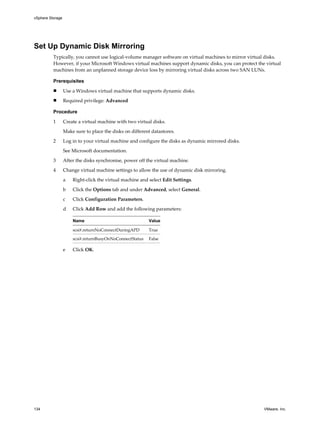 Set Up Dynamic Disk Mirroring
Typically, you cannot use logical-volume manager software on virtual machines to mirror virtual disks.
However, if your Microsoft Windows virtual machines support dynamic disks, you can protect the virtual
machines from an unplanned storage device loss by mirroring virtual disks across two SAN LUNs.
Prerequisites
n Use a Windows virtual machine that supports dynamic disks.
n Required privilege: Advanced
Procedure
1 Create a virtual machine with two virtual disks.
Make sure to place the disks on different datastores.
2 Log in to your virtual machine and configure the disks as dynamic mirrored disks.
See Microsoft documentation.
3 After the disks synchronise, power off the virtual machine.
4 Change virtual machine settings to allow the use of dynamic disk mirroring.
a Right-click the virtual machine and select Edit Settings.
b Click the Options tab and under Advanced, select General.
c Click Configuration Parameters.
d Click Add Row and add the following parameters:
Name Value
scsi#.returnNoConnectDuringAPD True
scsi#.returnBusyOnNoConnectStatus False
e Click OK.
vSphere Storage
134 VMware, Inc.
 