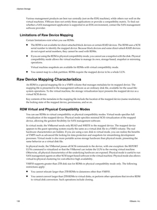 Various management products are best run centrally (not on the ESXi machine), while others run well on the
virtual machines. VMware does not certify these applications or provide a compatibility matrix. To find out
whether a SAN management application is supported in an ESXi environment, contact the SAN management
software provider.
Limitations of Raw Device Mapping
Certain limitations exist when you use RDMs.
n The RDM is not available for direct-attached block devices or certain RAID devices. The RDM uses a SCSI
serial number to identify the mapped device. Because block devices and some direct-attach RAID devices
do not export serial numbers, they cannot be used with RDMs.
n If you are using the RDM in physical compatibility mode, you cannot use a snapshot with the disk. Physical
compatibility mode allows the virtual machine to manage its own, storage-based, snapshot or mirroring
operations.
Virtual machine snapshots are available for RDMs with virtual compatibility mode.
n You cannot map to a disk partition. RDMs require the mapped device to be a whole LUN.
Raw Device Mapping Characteristics
An RDM is a special mapping file in a VMFS volume that manages metadata for its mapped device. The
mapping file is presented to the management software as an ordinary disk file, available for the usual file-
system operations. To the virtual machine, the storage virtualization layer presents the mapped device as a
virtual SCSI device.
Key contents of the metadata in the mapping file include the location of the mapped device (name resolution),
the locking state of the mapped device, permissions, and so on.
RDM Virtual and Physical Compatibility Modes
You can use RDMs in virtual compatibility or physical compatibility modes. Virtual mode specifies full
virtualization of the mapped device. Physical mode specifies minimal SCSI virtualization of the mapped
device, allowing the greatest flexibility for SAN management software.
In virtual mode, the VMkernel sends only READ and WRITE to the mapped device. The mapped device
appears to the guest operating system exactly the same as a virtual disk file in a VMFS volume. The real
hardware characteristics are hidden. If you are using a raw disk in virtual mode, you can realize the benefits
of VMFS such as advanced file locking for data protection and snapshots for streamlining development
processes. Virtual mode is also more portable across storage hardware than physical mode, presenting the
same behavior as a virtual disk file.
In physical mode, the VMkernel passes all SCSI commands to the device, with one exception: the REPORT
LUNs command is virtualized so that the VMkernel can isolate the LUN to the owning virtual machine.
Otherwise, all physical characteristics of the underlying hardware are exposed. Physical mode is useful to run
SAN management agents or other SCSI target-based software in the virtual machine. Physical mode also allows
virtual-to-physical clustering for cost-effective high availability.
VMFS5 supports greater than 2TB disk size for RDMs in physical compatibility mode only. The following
restrictions apply:
n You cannot relocate larger than 2TB RDMs to datastores other than VMFS5.
n You cannot convert larger than 2TB RDMs to virtual disks, or perform other operations that involve RDM
to virtual disk conversion. Such operations include cloning.
vSphere Storage
138 VMware, Inc.
 