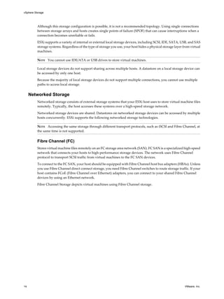 Although this storage configuration is possible, it is not a recommended topology. Using single connections
between storage arrays and hosts creates single points of failure (SPOF) that can cause interruptions when a
connection becomes unreliable or fails.
ESXi supports a variety of internal or external local storage devices, including SCSI, IDE, SATA, USB, and SAS
storage systems. Regardless of the type of storage you use, your host hides a physical storage layer from virtual
machines.
NOTE You cannot use IDE/ATA or USB drives to store virtual machines.
Local storage devices do not support sharing across multiple hosts. A datastore on a local storage device can
be accessed by only one host.
Because the majority of local storage devices do not support multiple connections, you cannot use multiple
paths to access local storage.
Networked Storage
Networked storage consists of external storage systems that your ESXi host uses to store virtual machine files
remotely. Typically, the host accesses these systems over a high-speed storage network.
Networked storage devices are shared. Datastores on networked storage devices can be accessed by multiple
hosts concurrently. ESXi supports the following networked storage technologies.
NOTE Accessing the same storage through different transport protocols, such as iSCSI and Fibre Channel, at
the same time is not supported.
Fibre Channel (FC)
Stores virtual machine files remotely on an FC storage area network (SAN). FC SAN is a specialized high-speed
network that connects your hosts to high-performance storage devices. The network uses Fibre Channel
protocol to transport SCSI traffic from virtual machines to the FC SAN devices.
To connect to the FC SAN, your host should be equipped with Fibre Channel host bus adapters (HBAs). Unless
you use Fibre Channel direct connect storage, you need Fibre Channel switches to route storage traffic. If your
host contains FCoE (Fibre Channel over Ethernet) adapters, you can connect to your shared Fibre Channel
devices by using an Ethernet network.
Fibre Channel Storage depicts virtual machines using Fibre Channel storage.
vSphere Storage
14 VMware, Inc.
 