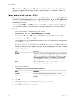 VMware recommends that you use virtual disk files for the cluster-in-a-box type of clustering. If you plan to
reconfigure your cluster-in-a-box clusters as cluster-across-boxes clusters, use virtual mode RDMs for the
cluster-in-a-box clusters.
Create Virtual Machines with RDMs
When you give your virtual machine direct access to a raw SAN LUN, you create a mapping file (RDM) that
resides on a VMFS datastore and points to the LUN. Although the mapping file has the same.vmdk extension
as a regular virtual disk file, the RDM file contains only mapping information. The actual virtual disk data is
stored directly on the LUN.
You can create the RDM as an initial disk for a new virtual machine or add it to an existing virtual machine.
When creating the RDM, you specify the LUN to be mapped and the datastore on which to put the RDM.
Procedure
1 Follow all steps required to create a custom virtual machine.
2 In the Select a Disk page, select Raw Device Mapping, and click Next.
3 From the list of SAN disks or LUNs, select a raw LUN for your virtual machine to access directly.
4 Select a datastore for the RDM mapping file.
You can place the RDM file on the same datastore where your virtual machine configuration file resides,
or select a different datastore.
NOTE To use vMotion for virtual machines with enabled NPIV, make sure that the RDM files of the virtual
machines are located on the same datastore. You cannot perform Storage vMotion when NPIV is enabled.
5 Select a compatibility mode.
Option Description
Physical Allows the guest operating system to access the hardware directly. Physical
compatibility is useful if you are using SAN-aware applications on the virtual
machine. However, powered on virtual machines that use RDMs configured
for physical compatibility cannot be migrated if the migration involves
copying the disk. Such virtual machines cannot be cloned or cloned to a
template either.
Virtual Allows the RDM to behave as if it were a virtual disk, so you can use such
features as snapshotting, cloning, and so on.
6 Select a virtual device node.
7 If you select Independent mode, choose one of the following.
Option Description
Persistent Changes are immediately and permanently written to the disk.
Nonpersistent Changes to the disk are discarded when you power off or revert to the
snapshot.
8 Click Next.
9 In the Ready to Complete New Virtual Machine page, review your selections.
10 Click Finish to complete your virtual machine.
vSphere Storage
140 VMware, Inc.
 
