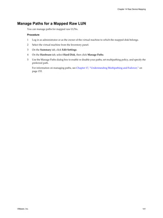 Manage Paths for a Mapped Raw LUN
You can manage paths for mapped raw LUNs.
Procedure
1 Log in as administrator or as the owner of the virtual machine to which the mapped disk belongs.
2 Select the virtual machine from the Inventory panel.
3 On the Summary tab, click Edit Settings.
4 On the Hardware tab, select Hard Disk, then click Manage Paths.
5 Use the Manage Paths dialog box to enable or disable your paths, set multipathing policy, and specify the
preferred path.
For information on managing paths, see Chapter 17, “Understanding Multipathing and Failover,” on
page 153.
Chapter 14 Raw Device Mapping
VMware, Inc. 141
 