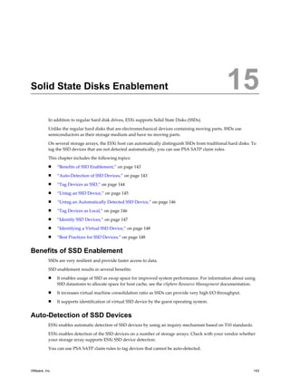 Solid State Disks Enablement 15
In addition to regular hard disk drives, ESXi supports Solid State Disks (SSDs).
Unlike the regular hard disks that are electromechanical devices containing moving parts, SSDs use
semiconductors as their storage medium and have no moving parts.
On several storage arrays, the ESXi host can automatically distinguish SSDs from traditional hard disks. To
tag the SSD devices that are not detected automatically, you can use PSA SATP claim rules.
This chapter includes the following topics:
n “Benefits of SSD Enablement,” on page 143
n “Auto-Detection of SSD Devices,” on page 143
n “Tag Devices as SSD,” on page 144
n “Untag an SSD Device,” on page 145
n “Untag an Automatically Detected SSD Device,” on page 146
n “Tag Devices as Local,” on page 146
n “Identify SSD Devices,” on page 147
n “Identifying a Virtual SSD Device,” on page 148
n “Best Practices for SSD Devices,” on page 148
Benefits of SSD Enablement
SSDs are very resilient and provide faster access to data.
SSD enablement results in several benefits:
n It enables usage of SSD as swap space for improved system performance. For information about using
SSD datastores to allocate space for host cache, see the vSphere Resource Management documentation.
n It increases virtual machine consolidation ratio as SSDs can provide very high I/O throughput.
n It supports identification of virtual SSD device by the guest operating system.
Auto-Detection of SSD Devices
ESXi enables automatic detection of SSD devices by using an inquiry mechanism based on T10 standards.
ESXi enables detection of the SSD devices on a number of storage arrays. Check with your vendor whether
your storage array supports ESXi SSD device detection.
You can use PSA SATP claim rules to tag devices that cannot be auto-detected.
VMware, Inc. 143
 