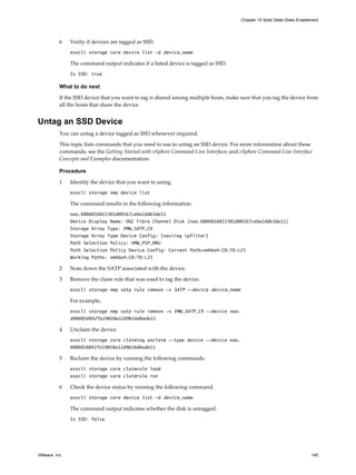 6 Verify if devices are tagged as SSD.
esxcli storage core device list -d device_name
The command output indicates if a listed device is tagged as SSD.
Is SSD: true
What to do next
If the SSD device that you want to tag is shared among multiple hosts, make sure that you tag the device from
all the hosts that share the device.
Untag an SSD Device
You can untag a device tagged as SSD whenever required.
This topic lists commands that you need to use to untag an SSD device. For more information about these
commands, see the Getting Started with vSphere Command-Line Interfaces and vSphere Command-Line Interface
Concepts and Examples documentation.
Procedure
1 Identify the device that you want to untag.
esxcli storage nmp device list
The command results in the following information.
naa.6006016015301d00167ce6e2ddb3de11
Device Display Name: DGC Fibre Channel Disk (naa.6006016015301d00167ce6e2ddb3de11)
Storage Array Type: VMW_SATP_CX
Storage Array Type Device Config: {navireg ipfilter}
Path Selection Policy: VMW_PSP_MRU
Path Selection Policy Device Config: Current Path=vmhba4:C0:T0:L25
Working Paths: vmhba4:C0:T0:L25
2 Note down the SATP associated with the device.
3 Remove the claim rule that was used to tag the device.
esxcli storage nmp satp rule remove -s SATP --device device_name
For example,
esxcli storage nmp satp rule remove -s VMW_SATP_CX --device naa.
6006016042fa19010a12d9b16d6ade11
4 Unclaim the device.
esxcli storage core claiming unclaim --type device --device naa.
6006016042fa19010a12d9b16d6ade11
5 Reclaim the device by running the following commands:
esxcli storage core claimrule load
esxcli storage core claimrule run
6 Check the device status by running the following command.
esxcli storage core device list -d device_name
The command output indicates whether the disk is untagged.
Is SSD: false
Chapter 15 Solid State Disks Enablement
VMware, Inc. 145
 