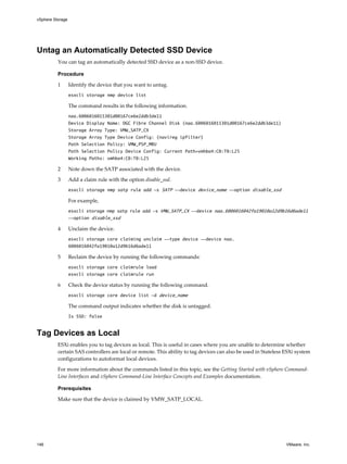 Untag an Automatically Detected SSD Device
You can tag an automatically detected SSD device as a non-SSD device.
Procedure
1 Identify the device that you want to untag.
esxcli storage nmp device list
The command results in the following information.
naa.6006016015301d00167ce6e2ddb3de11
Device Display Name: DGC Fibre Channel Disk (naa.6006016015301d00167ce6e2ddb3de11)
Storage Array Type: VMW_SATP_CX
Storage Array Type Device Config: {navireg ipfilter}
Path Selection Policy: VMW_PSP_MRU
Path Selection Policy Device Config: Current Path=vmhba4:C0:T0:L25
Working Paths: vmhba4:C0:T0:L25
2 Note down the SATP associated with the device.
3 Add a claim rule with the option disable_ssd.
esxcli storage nmp satp rule add -s SATP --device device_name --option disable_ssd
For example,
esxcli storage nmp satp rule add -s VMW_SATP_CX --device naa.6006016042fa19010a12d9b16d6ade11
--option disable_ssd
4 Unclaim the device.
esxcli storage core claiming unclaim --type device --device naa.
6006016042fa19010a12d9b16d6ade11
5 Reclaim the device by running the following commands:
esxcli storage core claimrule load
esxcli storage core claimrule run
6 Check the device status by running the following command.
esxcli storage core device list -d device_name
The command output indicates whether the disk is untagged.
Is SSD: false
Tag Devices as Local
ESXi enables you to tag devices as local. This is useful in cases where you are unable to determine whether
certain SAS controllers are local or remote. This ability to tag devices can also be used in Stateless ESXi system
configurations to autoformat local devices.
For more information about the commands listed in this topic, see the Getting Started with vSphere Command-
Line Interfaces and vSphere Command-Line Interface Concepts and Examples documentation.
Prerequisites
Make sure that the device is claimed by VMW_SATP_LOCAL.
vSphere Storage
146 VMware, Inc.
 