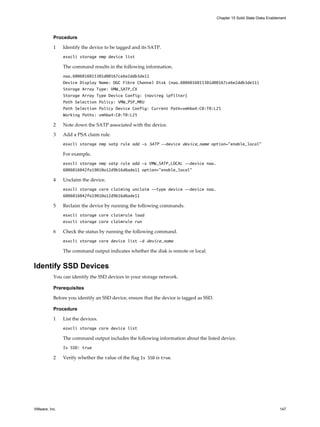 Procedure
1 Identify the device to be tagged and its SATP.
esxcli storage nmp device list
The command results in the following information.
naa.6006016015301d00167ce6e2ddb3de11
Device Display Name: DGC Fibre Channel Disk (naa.6006016015301d00167ce6e2ddb3de11)
Storage Array Type: VMW_SATP_CX
Storage Array Type Device Config: {navireg ipfilter}
Path Selection Policy: VMW_PSP_MRU
Path Selection Policy Device Config: Current Path=vmhba4:C0:T0:L25
Working Paths: vmhba4:C0:T0:L25
2 Note down the SATP associated with the device.
3 Add a PSA claim rule.
esxcli storage nmp satp rule add -s SATP --device device_name option="enable_local"
For example,
esxcli storage nmp satp rule add -s VMW_SATP_LOCAL --device naa.
6006016042fa19010a12d9b16d6ade11 option="enable_local"
4 Unclaim the device.
esxcli storage core claiming unclaim --type device --device naa.
6006016042fa19010a12d9b16d6ade11
5 Reclaim the device by running the following commands.
esxcli storage core claimrule load
esxcli storage core claimrule run
6 Check the status by running the following command.
esxcli storage core device list -d device_name
The command output indicates whether the disk is remote or local.
Identify SSD Devices
You can identify the SSD devices in your storage network.
Prerequisites
Before you identify an SSD device, ensure that the device is tagged as SSD.
Procedure
1 List the devices.
esxcli storage core device list
The command output includes the following information about the listed device.
Is SSD: true
2 Verify whether the value of the flag Is SSD is true.
Chapter 15 Solid State Disks Enablement
VMware, Inc. 147
 