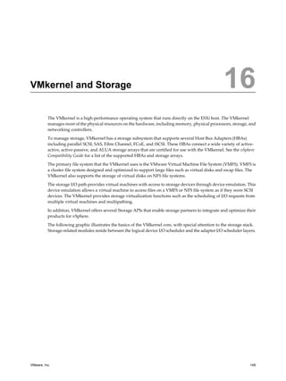 VMkernel and Storage 16
The VMkernel is a high-performance operating system that runs directly on the ESXi host. The VMkernel
manages most of the physical resources on the hardware, including memory, physical processors, storage, and
networking controllers.
To manage storage, VMkernel has a storage subsystem that supports several Host Bus Adapters (HBAs)
including parallel SCSI, SAS, Fibre Channel, FCoE, and iSCSI. These HBAs connect a wide variety of active-
active, active-passive, and ALUA storage arrays that are certified for use with the VMkernel. See the vSphere
Compatibility Guide for a list of the supported HBAs and storage arrays.
The primary file system that the VMkernel uses is the VMware Virtual Machine File System (VMFS). VMFS is
a cluster file system designed and optimized to support large files such as virtual disks and swap files. The
VMkernel also supports the storage of virtual disks on NFS file systems.
The storage I/O path provides virtual machines with access to storage devices through device emulation. This
device emulation allows a virtual machine to access files on a VMFS or NFS file system as if they were SCSI
devices. The VMkernel provides storage virtualization functions such as the scheduling of I/O requests from
multiple virtual machines and multipathing.
In addition, VMkernel offers several Storage APIs that enable storage partners to integrate and optimize their
products for vSphere.
The following graphic illustrates the basics of the VMkernel core, with special attention to the storage stack.
Storage-related modules reside between the logical device I/O scheduler and the adapter I/O scheduler layers.
VMware, Inc. 149
 