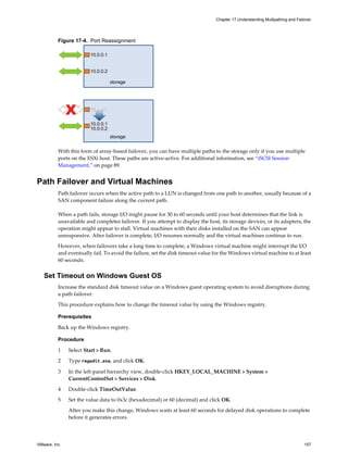 Figure 17-4. Port Reassignment
storage
10.0.0.1
10.0.0.2
storage
10.0.0.1
10.0.0.1
10.0.0.2
With this form of array-based failover, you can have multiple paths to the storage only if you use multiple
ports on the ESXi host. These paths are active-active. For additional information, see “iSCSI Session
Management,” on page 89.
Path Failover and Virtual Machines
Path failover occurs when the active path to a LUN is changed from one path to another, usually because of a
SAN component failure along the current path.
When a path fails, storage I/O might pause for 30 to 60 seconds until your host determines that the link is
unavailable and completes failover. If you attempt to display the host, its storage devices, or its adapters, the
operation might appear to stall. Virtual machines with their disks installed on the SAN can appear
unresponsive. After failover is complete, I/O resumes normally and the virtual machines continue to run.
However, when failovers take a long time to complete, a Windows virtual machine might interrupt the I/O
and eventually fail. To avoid the failure, set the disk timeout value for the Windows virtual machine to at least
60 seconds.
Set Timeout on Windows Guest OS
Increase the standard disk timeout value on a Windows guest operating system to avoid disruptions during
a path failover.
This procedure explains how to change the timeout value by using the Windows registry.
Prerequisites
Back up the Windows registry.
Procedure
1 Select Start > Run.
2 Type regedit.exe, and click OK.
3 In the left-panel hierarchy view, double-click HKEY_LOCAL_MACHINE > System >
CurrentControlSet > Services > Disk.
4 Double-click TimeOutValue.
5 Set the value data to 0x3c (hexadecimal) or 60 (decimal) and click OK.
After you make this change, Windows waits at least 60 seconds for delayed disk operations to complete
before it generates errors.
Chapter 17 Understanding Multipathing and Failover
VMware, Inc. 157
 