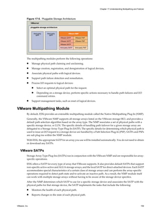 Figure 17-5. Pluggable Storage Architecture
third-party
MPP
third-party
MPP
VMkernel
pluggable storage architecture
VMware NMP
VMware SATP VMware PSP
VMware SATP VMware PSP
VMware SATP
third-party SATP third-party PSP
The multipathing modules perform the following operations:
n Manage physical path claiming and unclaiming.
n Manage creation, registration, and deregistration of logical devices.
n Associate physical paths with logical devices.
n Support path failure detection and remediation.
n Process I/O requests to logical devices:
n Select an optimal physical path for the request.
n Depending on a storage device, perform specific actions necessary to handle path failures and I/O
command retries.
n Support management tasks, such as reset of logical devices.
VMware Multipathing Module
By default, ESXi provides an extensible multipathing module called the Native Multipathing Plug-In (NMP).
Generally, the VMware NMP supports all storage arrays listed on the VMware storage HCL and provides a
default path selection algorithm based on the array type. The NMP associates a set of physical paths with a
specific storage device, or LUN. The specific details of handling path failover for a given storage array are
delegated to a Storage Array Type Plug-In (SATP). The specific details for determining which physical path is
used to issue an I/O request to a storage device are handled by a Path Selection Plug-In (PSP). SATPs and PSPs
are sub plug-ins within the NMP module.
With ESXi, the appropriate SATP for an array you use will be installed automatically. You do not need to obtain
or download any SATPs.
VMware SATPs
Storage Array Type Plug-Ins (SATPs) run in conjunction with the VMware NMP and are responsible for array-
specific operations.
ESXi offers a SATP for every type of array that VMware supports. It also provides default SATPs that support
non-specific active-active and ALUA storage arrays, and the local SATP for direct-attached devices. Each SATP
accommodates special characteristics of a certain class of storage arrays and can perform the array-specific
operations required to detect path state and to activate an inactive path. As a result, the NMP module itself
can work with multiple storage arrays without having to be aware of the storage device specifics.
After the NMP determines which SATP to use for a specific storage device and associates the SATP with the
physical paths for that storage device, the SATP implements the tasks that include the following:
n Monitors the health of each physical path.
n Reports changes in the state of each physical path.
Chapter 17 Understanding Multipathing and Failover
VMware, Inc. 159
 