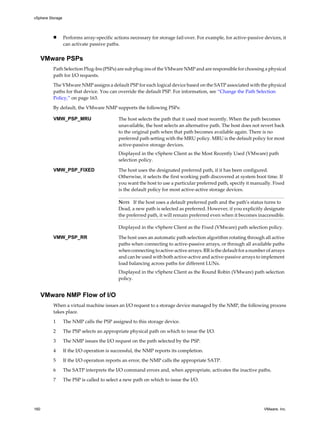 n Performs array-specific actions necessary for storage fail-over. For example, for active-passive devices, it
can activate passive paths.
VMware PSPs
Path Selection Plug-Ins (PSPs) are sub plug-ins of the VMware NMP and are responsible for choosing a physical
path for I/O requests.
The VMware NMP assigns a default PSP for each logical device based on the SATP associated with the physical
paths for that device. You can override the default PSP. For information, see “Change the Path Selection
Policy,” on page 163.
By default, the VMware NMP supports the following PSPs:
VMW_PSP_MRU The host selects the path that it used most recently. When the path becomes
unavailable, the host selects an alternative path. The host does not revert back
to the original path when that path becomes available again. There is no
preferred path setting with the MRU policy. MRU is the default policy for most
active-passive storage devices.
Displayed in the vSphere Client as the Most Recently Used (VMware) path
selection policy.
VMW_PSP_FIXED The host uses the designated preferred path, if it has been configured.
Otherwise, it selects the first working path discovered at system boot time. If
you want the host to use a particular preferred path, specify it manually. Fixed
is the default policy for most active-active storage devices.
NOTE If the host uses a default preferred path and the path's status turns to
Dead, a new path is selected as preferred. However, if you explicitly designate
the preferred path, it will remain preferred even when it becomes inaccessible.
Displayed in the vSphere Client as the Fixed (VMware) path selection policy.
VMW_PSP_RR The host uses an automatic path selection algorithm rotating through all active
paths when connecting to active-passive arrays, or through all available paths
when connecting to active-active arrays. RR is the default for a number of arrays
and can be used with both active-active and active-passive arrays to implement
load balancing across paths for different LUNs.
Displayed in the vSphere Client as the Round Robin (VMware) path selection
policy.
VMware NMP Flow of I/O
When a virtual machine issues an I/O request to a storage device managed by the NMP, the following process
takes place.
1 The NMP calls the PSP assigned to this storage device.
2 The PSP selects an appropriate physical path on which to issue the I/O.
3 The NMP issues the I/O request on the path selected by the PSP.
4 If the I/O operation is successful, the NMP reports its completion.
5 If the I/O operation reports an error, the NMP calls the appropriate SATP.
6 The SATP interprets the I/O command errors and, when appropriate, activates the inactive paths.
7 The PSP is called to select a new path on which to issue the I/O.
vSphere Storage
160 VMware, Inc.
 
