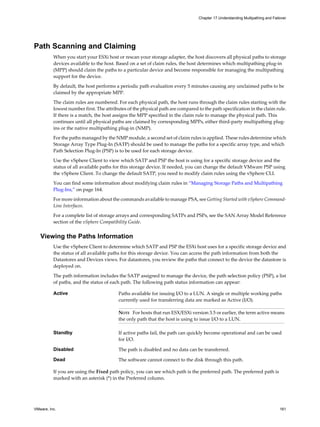 Path Scanning and Claiming
When you start your ESXi host or rescan your storage adapter, the host discovers all physical paths to storage
devices available to the host. Based on a set of claim rules, the host determines which multipathing plug-in
(MPP) should claim the paths to a particular device and become responsible for managing the multipathing
support for the device.
By default, the host performs a periodic path evaluation every 5 minutes causing any unclaimed paths to be
claimed by the appropriate MPP.
The claim rules are numbered. For each physical path, the host runs through the claim rules starting with the
lowest number first. The attributes of the physical path are compared to the path specification in the claim rule.
If there is a match, the host assigns the MPP specified in the claim rule to manage the physical path. This
continues until all physical paths are claimed by corresponding MPPs, either third-party multipathing plug-
ins or the native multipathing plug-in (NMP).
For the paths managed by the NMP module, a second set of claim rules is applied. These rules determine which
Storage Array Type Plug-In (SATP) should be used to manage the paths for a specific array type, and which
Path Selection Plug-In (PSP) is to be used for each storage device.
Use the vSphere Client to view which SATP and PSP the host is using for a specific storage device and the
status of all available paths for this storage device. If needed, you can change the default VMware PSP using
the vSphere Client. To change the default SATP, you need to modify claim rules using the vSphere CLI.
You can find some information about modifying claim rules in “Managing Storage Paths and Multipathing
Plug-Ins,” on page 164.
For more information about the commands available to manage PSA, see Getting Started with vSphere Command-
Line Interfaces.
For a complete list of storage arrays and corresponding SATPs and PSPs, see the SAN Array Model Reference
section of the vSphere Compatibility Guide.
Viewing the Paths Information
Use the vSphere Client to determine which SATP and PSP the ESXi host uses for a specific storage device and
the status of all available paths for this storage device. You can access the path information from both the
Datastores and Devices views. For datastores, you review the paths that connect to the device the datastore is
deployed on.
The path information includes the SATP assigned to manage the device, the path selection policy (PSP), a list
of paths, and the status of each path. The following path status information can appear:
Active Paths available for issuing I/O to a LUN. A single or multiple working paths
currently used for transferring data are marked as Active (I/O).
NOTE For hosts that run ESX/ESXi version 3.5 or earlier, the term active means
the only path that the host is using to issue I/O to a LUN.
Standby If active paths fail, the path can quickly become operational and can be used
for I/O.
Disabled The path is disabled and no data can be transferred.
Dead The software cannot connect to the disk through this path.
If you are using the Fixed path policy, you can see which path is the preferred path. The preferred path is
marked with an asterisk (*) in the Preferred column.
Chapter 17 Understanding Multipathing and Failover
VMware, Inc. 161
 