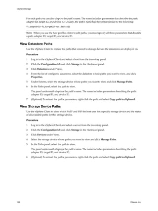 For each path you can also display the path's name. The name includes parameters that describe the path:
adapter ID, target ID, and device ID. Usually, the path's name has the format similar to the following:
fc.adapterID-fc.targetID-naa.deviceID
NOTE When you use the host profiles editor to edit paths, you must specify all three parameters that describe
a path, adapter ID, target ID, and device ID.
View Datastore Paths
Use the vSphere Client to review the paths that connect to storage devices the datastores are deployed on.
Procedure
1 Log in to the vSphere Client and select a host from the inventory panel.
2 Click the Configuration tab and click Storage in the Hardware panel.
3 Click Datastores under View.
4 From the list of configured datastores, select the datastore whose paths you want to view, and click
Properties.
5 Under Extents, select the storage device whose paths you want to view and click Manage Paths.
6 In the Paths panel, select the path to view.
The panel underneath displays the path's name. The name includes parameters describing the path:
adapter ID, target ID, and device ID.
7 (Optional) To extract the path's parameters, right-click the path and select Copy path to clipboard.
View Storage Device Paths
Use the vSphere Client to view which SATP and PSP the host uses for a specific storage device and the status
of all available paths for this storage device.
Procedure
1 Log in to the vSphere Client and select a server from the inventory panel.
2 Click the Configuration tab and click Storage in the Hardware panel.
3 Click Devices under View.
4 Select the storage device whose paths you want to view and click Manage Paths.
5 In the Paths panel, select the path to view.
The panel underneath displays the path's name. The name includes parameters describing the path:
adapter ID, target ID, and device ID.
6 (Optional) To extract the path's parameters, right-click the path and select Copy path to clipboard.
vSphere Storage
162 VMware, Inc.
 