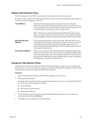 Setting a Path Selection Policy
For each storage device, the ESXi host sets the path selection policy based on the claim rules.
By default, VMware supports the following path selection policies. If you have a third-party PSP installed on
your host, its policy also appears on the list.
Fixed (VMware) The host uses the designated preferred path, if it has been configured.
Otherwise, it selects the first working path discovered at system boot time. If
you want the host to use a particular preferred path, specify it manually. Fixed
is the default policy for most active-active storage devices.
NOTE If the host uses a default preferred path and the path's status turns to
Dead, a new path is selected as preferred. However, if you explicitly designate
the preferred path, it will remain preferred even when it becomes inaccessible.
Most Recently Used
(VMware)
The host selects the path that it used most recently. When the path becomes
unavailable, the host selects an alternative path. The host does not revert back
to the original path when that path becomes available again. There is no
preferred path setting with the MRU policy. MRU is the default policy for most
active-passive storage devices.
Round Robin (VMware) The host uses an automatic path selection algorithm rotating through all active
paths when connecting to active-passive arrays, or through all available paths
when connecting to active-active arrays. RR is the default for a number of arrays
and can be used with both active-active and active-passive arrays to implement
load balancing across paths for different LUNs.
Change the Path Selection Policy
Generally, you do not have to change the default multipathing settings your host uses for a specific storage
device. However, if you want to make any changes, you can use the Manage Paths dialog box to modify a path
selection policy and specify the preferred path for the Fixed policy.
Procedure
1 Open the Manage Paths dialog box either from the Datastores or Devices view.
2 Select a path selection policy.
By default, VMware supports the following path selection policies. If you have a third-party PSP installed
on your host, its policy also appears on the list.
n Fixed (VMware)
n Most Recently Used (VMware)
n Round Robin (VMware)
3 For the fixed policy, specify the preferred path by right-clicking the path you want to assign as the
preferred path, and selecting Preferred.
4 Click OK to save your settings and exit the dialog box.
Chapter 17 Understanding Multipathing and Failover
VMware, Inc. 163
 