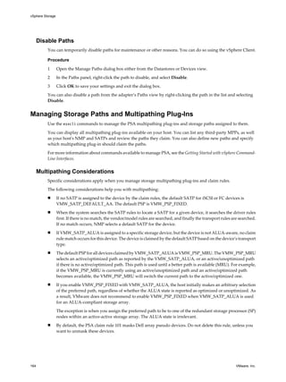 Disable Paths
You can temporarily disable paths for maintenance or other reasons. You can do so using the vSphere Client.
Procedure
1 Open the Manage Paths dialog box either from the Datastores or Devices view.
2 In the Paths panel, right-click the path to disable, and select Disable.
3 Click OK to save your settings and exit the dialog box.
You can also disable a path from the adapter’s Paths view by right-clicking the path in the list and selecting
Disable.
Managing Storage Paths and Multipathing Plug-Ins
Use the esxcli commands to manage the PSA multipathing plug-ins and storage paths assigned to them.
You can display all multipathing plug-ins available on your host. You can list any third-party MPPs, as well
as your host's NMP and SATPs and review the paths they claim. You can also define new paths and specify
which multipathing plug-in should claim the paths.
For more information about commands available to manage PSA, see the Getting Started with vSphere Command-
Line Interfaces.
Multipathing Considerations
Specific considerations apply when you manage storage multipathing plug-ins and claim rules.
The following considerations help you with multipathing:
n If no SATP is assigned to the device by the claim rules, the default SATP for iSCSI or FC devices is
VMW_SATP_DEFAULT_AA. The default PSP is VMW_PSP_FIXED.
n When the system searches the SATP rules to locate a SATP for a given device, it searches the driver rules
first. If there is no match, the vendor/model rules are searched, and finally the transport rules are searched.
If no match occurs, NMP selects a default SATP for the device.
n If VMW_SATP_ALUA is assigned to a specific storage device, but the device is not ALUA-aware, no claim
rule match occurs for this device. The device is claimed by the default SATP based on the device's transport
type.
n The default PSP for all devices claimed by VMW_SATP_ALUA is VMW_PSP_MRU. The VMW_PSP_MRU
selects an active/optimized path as reported by the VMW_SATP_ALUA, or an active/unoptimized path
if there is no active/optimized path. This path is used until a better path is available (MRU). For example,
if the VMW_PSP_MRU is currently using an active/unoptimized path and an active/optimized path
becomes available, the VMW_PSP_MRU will switch the current path to the active/optimized one.
n If you enable VMW_PSP_FIXED with VMW_SATP_ALUA, the host initially makes an arbitrary selection
of the preferred path, regardless of whether the ALUA state is reported as optimized or unoptimized. As
a result, VMware does not recommend to enable VMW_PSP_FIXED when VMW_SATP_ALUA is used
for an ALUA-compliant storage array.
The exception is when you assign the preferred path to be to one of the redundant storage processor (SP)
nodes within an active-active storage array. The ALUA state is irrelevant.
n By default, the PSA claim rule 101 masks Dell array pseudo devices. Do not delete this rule, unless you
want to unmask these devices.
vSphere Storage
164 VMware, Inc.
 