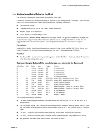 List Multipathing Claim Rules for the Host
Use the esxcli command to list available multipathing claim rules.
Claim rules indicate which multipathing plug-in, the NMP or any third-party MPP, manages a given physical
path. Each claim rule identifies a set of paths based on the following parameters:
n Vendor/model strings
n Transportation, such as SATA, IDE, Fibre Channel, and so on
n Adapter, target, or LUN location
n Device driver, for example, Mega-RAID
In the procedure, --server=server_name specifies the target server. The specified target server prompts you
for a user name and password. Other connection options, such as a configuration file or session file, are
supported. For a list of connection options, see Getting Started with vSphere Command-Line Interfaces.
Prerequisites
Install vCLI or deploy the vSphere Management Assistant (vMA) virtual machine. See Getting Started with
vSphere Command-Line Interfaces. For troubleshooting , run esxcli commands in the ESXi Shell.
Procedure
u Run the esxcli --server=server_name storage core claimrule list --claimrule-class=MP command
to list the multipathing claim rules.
Example: Sample Output of the esxcli storage core claimrule list Command
Rule Class Rule Class Type Plugin Matches
MP 0 runtime transport NMP transport=usb
MP 1 runtime transport NMP transport=sata
MP 2 runtime transport NMP transport=ide
MP 3 runtime transport NMP transport=block
MP 4 runtime transport NMP transport=unknown
MP 101 runtime vendor MASK_PATH vendor=DELL model=Universal Xport
MP 101 file vendor MASK_PATH vendor=DELL model=Universal Xport
MP 200 runtime vendor MPP_1 vendor=NewVend model=*
MP 200 file vendor MPP_1 vendor=NewVend model=*
MP 201 runtime location MPP_2 adapter=vmhba41 channel=* target=* lun=*
MP 201 file location MPP_2 adapter=vmhba41 channel=* target=* lun=*
MP 202 runtime driver MPP_3 driver=megaraid
MP 202 file driver MPP_3 driver=megaraid
MP 65535 runtime vendor NMP vendor=* model=*
This example indicates the following:
n The NMP claims all paths connected to storage devices that use the USB, SATA, IDE, and Block SCSI
transportation.
n You can use the MASK_PATH module to hide unused devices from your host. By default, the PSA claim
rule 101 masks Dell array pseudo devices with a vendor string of DELL and a model string of Universal
Xport.
n The MPP_1 module claims all paths connected to any model of the NewVend storage array.
n The MPP_3 module claims the paths to storage devices controlled by the Mega-RAID device driver.
n Any paths not described in the previous rules are claimed by NMP.
Chapter 17 Understanding Multipathing and Failover
VMware, Inc. 165
 