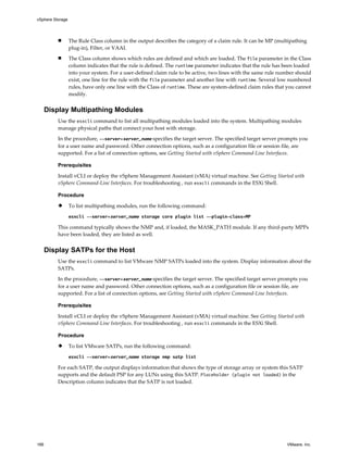 n The Rule Class column in the output describes the category of a claim rule. It can be MP (multipathing
plug-in), Filter, or VAAI.
n The Class column shows which rules are defined and which are loaded. The file parameter in the Class
column indicates that the rule is defined. The runtime parameter indicates that the rule has been loaded
into your system. For a user-defined claim rule to be active, two lines with the same rule number should
exist, one line for the rule with the file parameter and another line with runtime. Several low numbered
rules, have only one line with the Class of runtime. These are system-defined claim rules that you cannot
modify.
Display Multipathing Modules
Use the esxcli command to list all multipathing modules loaded into the system. Multipathing modules
manage physical paths that connect your host with storage.
In the procedure, --server=server_name specifies the target server. The specified target server prompts you
for a user name and password. Other connection options, such as a configuration file or session file, are
supported. For a list of connection options, see Getting Started with vSphere Command-Line Interfaces.
Prerequisites
Install vCLI or deploy the vSphere Management Assistant (vMA) virtual machine. See Getting Started with
vSphere Command-Line Interfaces. For troubleshooting , run esxcli commands in the ESXi Shell.
Procedure
u To list multipathing modules, run the following command:
esxcli --server=server_name storage core plugin list --plugin-class=MP
This command typically shows the NMP and, if loaded, the MASK_PATH module. If any third-party MPPs
have been loaded, they are listed as well.
Display SATPs for the Host
Use the esxcli command to list VMware NMP SATPs loaded into the system. Display information about the
SATPs.
In the procedure, --server=server_name specifies the target server. The specified target server prompts you
for a user name and password. Other connection options, such as a configuration file or session file, are
supported. For a list of connection options, see Getting Started with vSphere Command-Line Interfaces.
Prerequisites
Install vCLI or deploy the vSphere Management Assistant (vMA) virtual machine. See Getting Started with
vSphere Command-Line Interfaces. For troubleshooting , run esxcli commands in the ESXi Shell.
Procedure
u To list VMware SATPs, run the following command:
esxcli --server=server_name storage nmp satp list
For each SATP, the output displays information that shows the type of storage array or system this SATP
supports and the default PSP for any LUNs using this SATP. Placeholder (plugin not loaded) in the
Description column indicates that the SATP is not loaded.
vSphere Storage
166 VMware, Inc.
 