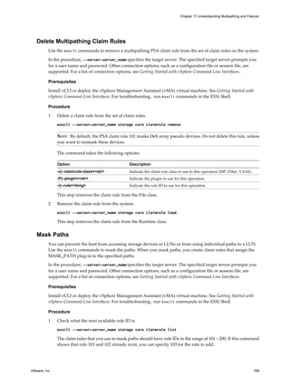 Delete Multipathing Claim Rules
Use the esxcli commands to remove a multipathing PSA claim rule from the set of claim rules on the system.
In the procedure, --server=server_name specifies the target server. The specified target server prompts you
for a user name and password. Other connection options, such as a configuration file or session file, are
supported. For a list of connection options, see Getting Started with vSphere Command-Line Interfaces.
Prerequisites
Install vCLI or deploy the vSphere Management Assistant (vMA) virtual machine. See Getting Started with
vSphere Command-Line Interfaces. For troubleshooting , run esxcli commands in the ESXi Shell.
Procedure
1 Delete a claim rule from the set of claim rules.
esxcli --server=server_name storage core claimrule remove
NOTE By default, the PSA claim rule 101 masks Dell array pseudo devices. Do not delete this rule, unless
you want to unmask these devices.
The command takes the following options:
Option Description
-c|--claimrule-class=<str> Indicate the claim rule class to use in this operation (MP, Filter, VAAI).
-P|--plugin=<str> Indicate the plugin to use for this operation.
-r|--rule=<long> Indicate the rule ID to use for this operation.
This step removes the claim rule from the File class.
2 Remove the claim rule from the system.
esxcli --server=server_name storage core claimrule load
This step removes the claim rule from the Runtime class.
Mask Paths
You can prevent the host from accessing storage devices or LUNs or from using individual paths to a LUN.
Use the esxcli commands to mask the paths. When you mask paths, you create claim rules that assign the
MASK_PATH plug-in to the specified paths.
In the procedure, --server=server_name specifies the target server. The specified target server prompts you
for a user name and password. Other connection options, such as a configuration file or session file, are
supported. For a list of connection options, see Getting Started with vSphere Command-Line Interfaces.
Prerequisites
Install vCLI or deploy the vSphere Management Assistant (vMA) virtual machine. See Getting Started with
vSphere Command-Line Interfaces. For troubleshooting , run esxcli commands in the ESXi Shell.
Procedure
1 Check what the next available rule ID is.
esxcli --server=server_name storage core claimrule list
The claim rules that you use to mask paths should have rule IDs in the range of 101 – 200. If this command
shows that rule 101 and 102 already exist, you can specify 103 for the rule to add.
Chapter 17 Understanding Multipathing and Failover
VMware, Inc. 169
 