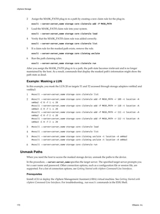 2 Assign the MASK_PATH plug-in to a path by creating a new claim rule for the plug-in.
esxcli --server=server_name storage core claimrule add -P MASK_PATH
3 Load the MASK_PATH claim rule into your system.
esxcli --server=server_name storage core claimrule load
4 Verify that the MASK_PATH claim rule was added correctly.
esxcli --server=server_name storage core claimrule list
5 If a claim rule for the masked path exists, remove the rule.
esxcli --server=server_name storage core claiming unclaim
6 Run the path claiming rules.
esxcli --server=server_name storage core claimrule run
After you assign the MASK_PATH plug-in to a path, the path state becomes irrelevant and is no longer
maintained by the host. As a result, commands that display the masked path's information might show the
path state as dead.
Example: Masking a LUN
In this example, you mask the LUN 20 on targets T1 and T2 accessed through storage adapters vmhba2 and
vmhba3.
1 #esxcli --server=server_name storage core claimrule list
2 #esxcli --server=server_name storage core claimrule add -P MASK_PATH -r 109 -t location -A
vmhba2 -C 0 -T 1 -L 20
#esxcli --server=server_name storage core claimrule add -P MASK_PATH -r 110 -t location -A
vmhba3 -C 0 -T 1 -L 20
#esxcli --server=server_name storage core claimrule add -P MASK_PATH -r 111 -t location -A
vmhba2 -C 0 -T 2 -L 20
#esxcli --server=server_name storage core claimrule add -P MASK_PATH -r 112 -t location -A
vmhba3 -C 0 -T 2 -L 20
3 #esxcli --server=server_name storage core claimrule load
4 #esxcli --server=server_name storage core claimrule list
5 #esxcli --server=server_name storage core claiming unclaim -t location -A vmhba2
#esxcli --server=server_name storage core claiming unclaim -t location -A vmhba3
6 #esxcli --server=server_name storage core claimrule run
Unmask Paths
When you need the host to access the masked storage device, unmask the paths to the device.
In the procedure, --server=server_name specifies the target server. The specified target server prompts you
for a user name and password. Other connection options, such as a configuration file or session file, are
supported. For a list of connection options, see Getting Started with vSphere Command-Line Interfaces.
Prerequisites
Install vCLI or deploy the vSphere Management Assistant (vMA) virtual machine. See Getting Started with
vSphere Command-Line Interfaces. For troubleshooting , run esxcli commands in the ESXi Shell.
vSphere Storage
170 VMware, Inc.
 