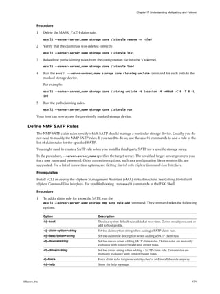 Procedure
1 Delete the MASK_PATH claim rule.
esxcli --server=server_name storage core claimrule remove -r rule#
2 Verify that the claim rule was deleted correctly.
esxcli --server=server_name storage core claimrule list
3 Reload the path claiming rules from the configuration file into the VMkernel.
esxcli --server=server_name storage core claimrule load
4 Run the esxcli --server=server_name storage core claiming unclaim command for each path to the
masked storage device.
For example:
esxcli --server=server_name storage core claiming unclaim -t location -A vmhba0 -C 0 -T 0 -L
149
5 Run the path claiming rules.
esxcli --server=server_name storage core claimrule run
Your host can now access the previously masked storage device.
Define NMP SATP Rules
The NMP SATP claim rules specify which SATP should manage a particular storage device. Usually you do
not need to modify the NMP SATP rules. If you need to do so, use the esxcli commands to add a rule to the
list of claim rules for the specified SATP.
You might need to create a SATP rule when you install a third-party SATP for a specific storage array.
In the procedure, --server=server_name specifies the target server. The specified target server prompts you
for a user name and password. Other connection options, such as a configuration file or session file, are
supported. For a list of connection options, see Getting Started with vSphere Command-Line Interfaces.
Prerequisites
Install vCLI or deploy the vSphere Management Assistant (vMA) virtual machine. See Getting Started with
vSphere Command-Line Interfaces. For troubleshooting , run esxcli commands in the ESXi Shell.
Procedure
1 To add a claim rule for a specific SATP, run the
esxcli --server=server_name storage nmp satp rule add command. The command takes the following
options.
Option Description
-b|--boot This is a system default rule added at boot time. Do not modify esx.conf or
add to host profile.
-c|--claim-option=string Set the claim option string when adding a SATP claim rule.
-e|--description=string Set the claim rule description when adding a SATP claim rule.
-d|--device=string Set the device when adding SATP claim rules. Device rules are mutually
exclusive with vendor/model and driver rules.
-D|--driver=string Set the driver string when adding a SATP claim rule. Driver rules are
mutually exclusive with vendor/model rules.
-f|--force Force claim rules to ignore validity checks and install the rule anyway.
-h|--help Show the help message.
Chapter 17 Understanding Multipathing and Failover
VMware, Inc. 171
 
