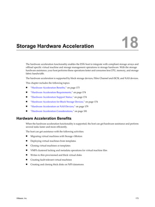 Storage Hardware Acceleration 18
The hardware acceleration functionality enables the ESXi host to integrate with compliant storage arrays and
offload specific virtual machine and storage management operations to storage hardware. With the storage
hardware assistance, your host performs these operations faster and consumes less CPU, memory, and storage
fabric bandwidth.
The hardware acceleration is supported by block storage devices, Fibre Channel and iSCSI, and NAS devices.
This chapter includes the following topics:
n “Hardware Acceleration Benefits,” on page 173
n “Hardware Acceleration Requirements,” on page 174
n “Hardware Acceleration Support Status,” on page 174
n “Hardware Acceleration for Block Storage Devices,” on page 174
n “Hardware Acceleration on NAS Devices,” on page 179
n “Hardware Acceleration Considerations,” on page 181
Hardware Acceleration Benefits
When the hardware acceleration functionality is supported, the host can get hardware assistance and perform
several tasks faster and more efficiently.
The host can get assistance with the following activities:
n Migrating virtual machines with Storage vMotion
n Deploying virtual machines from templates
n Cloning virtual machines or templates
n VMFS clustered locking and metadata operations for virtual machine files
n Writes to thin provisioned and thick virtual disks
n Creating fault-tolerant virtual machines
n Creating and cloning thick disks on NFS datastores
VMware, Inc. 173
 
