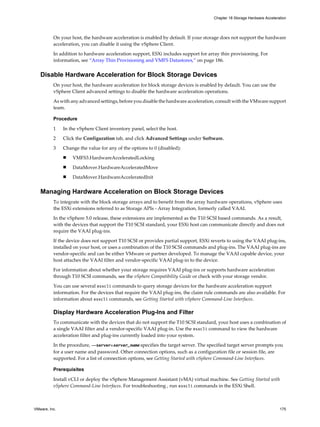 On your host, the hardware acceleration is enabled by default. If your storage does not support the hardware
acceleration, you can disable it using the vSphere Client.
In addition to hardware acceleration support, ESXi includes support for array thin provisioning. For
information, see “Array Thin Provisioning and VMFS Datastores,” on page 186.
Disable Hardware Acceleration for Block Storage Devices
On your host, the hardware acceleration for block storage devices is enabled by default. You can use the
vSphere Client advanced settings to disable the hardware acceleration operations.
As with any advanced settings, before you disable the hardware acceleration, consult with the VMware support
team.
Procedure
1 In the vSphere Client inventory panel, select the host.
2 Click the Configuration tab, and click Advanced Settings under Software.
3 Change the value for any of the options to 0 (disabled):
n VMFS3.HardwareAcceleratedLocking
n DataMover.HardwareAcceleratedMove
n DataMover.HardwareAcceleratedInit
Managing Hardware Acceleration on Block Storage Devices
To integrate with the block storage arrays and to benefit from the array hardware operations, vSphere uses
the ESXi extensions referred to as Storage APIs - Array Integration, formerly called VAAI.
In the vSphere 5.0 release, these extensions are implemented as the T10 SCSI based commands. As a result,
with the devices that support the T10 SCSI standard, your ESXi host can communicate directly and does not
require the VAAI plug-ins.
If the device does not support T10 SCSI or provides partial support, ESXi reverts to using the VAAI plug-ins,
installed on your host, or uses a combination of the T10 SCSI commands and plug-ins. The VAAI plug-ins are
vendor-specific and can be either VMware or partner developed. To manage the VAAI capable device, your
host attaches the VAAI filter and vendor-specific VAAI plug-in to the device.
For information about whether your storage requires VAAI plug-ins or supports hardware acceleration
through T10 SCSI commands, see the vSphere Compatibility Guide or check with your storage vendor.
You can use several esxcli commands to query storage devices for the hardware acceleration support
information. For the devices that require the VAAI plug-ins, the claim rule commands are also available. For
information about esxcli commands, see Getting Started with vSphere Command-Line Interfaces.
Display Hardware Acceleration Plug-Ins and Filter
To communicate with the devices that do not support the T10 SCSI standard, your host uses a combination of
a single VAAI filter and a vendor-specific VAAI plug-in. Use the esxcli command to view the hardware
acceleration filter and plug-ins currently loaded into your system.
In the procedure, --server=server_name specifies the target server. The specified target server prompts you
for a user name and password. Other connection options, such as a configuration file or session file, are
supported. For a list of connection options, see Getting Started with vSphere Command-Line Interfaces.
Prerequisites
Install vCLI or deploy the vSphere Management Assistant (vMA) virtual machine. See Getting Started with
vSphere Command-Line Interfaces. For troubleshooting , run esxcli commands in the ESXi Shell.
Chapter 18 Storage Hardware Acceleration
VMware, Inc. 175
 