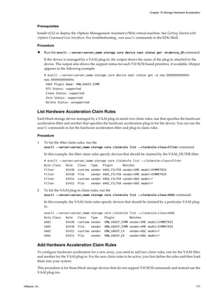 Prerequisites
Install vCLI or deploy the vSphere Management Assistant (vMA) virtual machine. See Getting Started with
vSphere Command-Line Interfaces. For troubleshooting , run esxcli commands in the ESXi Shell.
Procedure
u Run the esxcli --server=server_name storage core device vaai status get -d=device_ID command.
If the device is managed by a VAAI plug-in, the output shows the name of the plug-in attached to the
device. The output also shows the support status for each T10 SCSI based primitive, if available. Output
appears in the following example:
# esxcli --server=server_name storage core device vaai status get -d naa.XXXXXXXXXXXX4c
naa.XXXXXXXXXXXX4c
VAAI Plugin Name: VMW_VAAIP_SYMM
ATS Status: supported
Clone Status: supported
Zero Status: supported
Delete Status: unsupported
List Hardware Acceleration Claim Rules
Each block storage device managed by a VAAI plug-in needs two claim rules, one that specifies the hardware
acceleration filter and another that specifies the hardware acceleration plug-in for the device. You can use the
esxcli commands to list the hardware acceleration filter and plug-in claim rules.
Procedure
1 To list the filter claim rules, run the
esxcli --server=server_name storage core claimrule list --claimrule-class=Filter command.
In this example, the filter claim rules specify devices that should be claimed by the VAAI_FILTER filter.
# esxcli --server=server_name storage core claimrule list --claimrule-class=Filter
Rule Class Rule Class Type Plugin Matches
Filter 65430 runtime vendor VAAI_FILTER vendor=EMC model=SYMMETRIX
Filter 65430 file vendor VAAI_FILTER vendor=EMC model=SYMMETRIX
Filter 65431 runtime vendor VAAI_FILTER vendor=DGC model=*
Filter 65431 file vendor VAAI_FILTER vendor=DGC model=*
2 To list the VAAI plug-in claim rules, run the
esxcli --server=server_name storage core claimrule list --claimrule-class=VAAI command.
In this example, the VAAI claim rules specify devices that should be claimed by a particular VAAI plug-
in.
esxcli --server=server_name storage core claimrule list --claimrule-class=VAAI
Rule Class Rule Class Type Plugin Matches
VAAI 65430 runtime vendor VMW_VAAIP_SYMM vendor=EMC model=SYMMETRIX
VAAI 65430 file vendor VMW_VAAIP_SYMM vendor=EMC model=SYMMETRIX
VAAI 65431 runtime vendor VMW_VAAIP_CX vendor=DGC model=*
VAAI 65431 file vendor VMW_VAAIP_CX vendor=DGC model=*
Add Hardware Acceleration Claim Rules
To configure hardware acceleration for a new array, you need to add two claim rules, one for the VAAI filter
and another for the VAAI plug-in. For the new claim rules to be active, you first define the rules and then load
them into your system.
This procedure is for those block storage devices that do not support T10 SCSI commands and instead use the
VAAI plug-ins.
Chapter 18 Storage Hardware Acceleration
VMware, Inc. 177
 