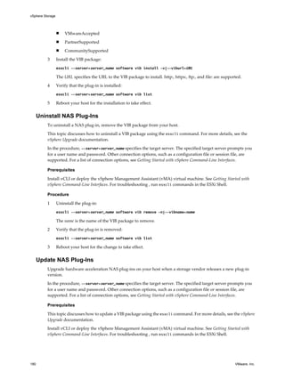 n VMwareAccepted
n PartnerSupported
n CommunitySupported
3 Install the VIB package:
esxcli --server=server_name software vib install -v|--viburl=URL
The URL specifies the URL to the VIB package to install. http:, https:, ftp:, and file: are supported.
4 Verify that the plug-in is installed:
esxcli --server=server_name software vib list
5 Reboot your host for the installation to take effect.
Uninstall NAS Plug-Ins
To uninstall a NAS plug-in, remove the VIB package from your host.
This topic discusses how to uninstall a VIB package using the esxcli command. For more details, see the
vSphere Upgrade documentation.
In the procedure, --server=server_name specifies the target server. The specified target server prompts you
for a user name and password. Other connection options, such as a configuration file or session file, are
supported. For a list of connection options, see Getting Started with vSphere Command-Line Interfaces.
Prerequisites
Install vCLI or deploy the vSphere Management Assistant (vMA) virtual machine. See Getting Started with
vSphere Command-Line Interfaces. For troubleshooting , run esxcli commands in the ESXi Shell.
Procedure
1 Uninstall the plug-in:
esxcli --server=server_name software vib remove -n|--vibname=name
The name is the name of the VIB package to remove.
2 Verify that the plug-in is removed:
esxcli --server=server_name software vib list
3 Reboot your host for the change to take effect.
Update NAS Plug-Ins
Upgrade hardware acceleration NAS plug-ins on your host when a storage vendor releases a new plug-in
version.
In the procedure, --server=server_name specifies the target server. The specified target server prompts you
for a user name and password. Other connection options, such as a configuration file or session file, are
supported. For a list of connection options, see Getting Started with vSphere Command-Line Interfaces.
Prerequisites
This topic discusses how to update a VIB package using the esxcli command. For more details, see the vSphere
Upgrade documentation.
Install vCLI or deploy the vSphere Management Assistant (vMA) virtual machine. See Getting Started with
vSphere Command-Line Interfaces. For troubleshooting , run esxcli commands in the ESXi Shell.
vSphere Storage
180 VMware, Inc.
 