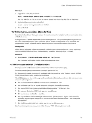Procedure
1 Upgrade to a new plug-in version:
esxcli --server=server_name software vib update -v|--viburl=URL
The URL specifies the URL to the VIB package to update. http:, https:, ftp:, and file: are supported.
2 Verify that the correct version is installed:
esxcli --server=server_name software vib list
3 Reboot the host.
Verify Hardware Acceleration Status for NAS
In addition to the vSphere Client, you can use the esxcli command to verify the hardware acceleration status
of the NAS device.
In the procedure, --server=server_name specifies the target server. The specified target server prompts you
for a user name and password. Other connection options, such as a configuration file or session file, are
supported. For a list of connection options, see Getting Started with vSphere Command-Line Interfaces.
Prerequisites
Install vCLI or deploy the vSphere Management Assistant (vMA) virtual machine. See Getting Started with
vSphere Command-Line Interfaces. For troubleshooting , run esxcli commands in the ESXi Shell.
Procedure
u Run the esxcli --server=server_name storage nfs list command.
The Hardware Acceleration column in the output shows the status.
Hardware Acceleration Considerations
When you use the hardware acceleration functionality, certain considerations apply.
Several reasons might cause a hardware-accelerated operation to fail.
For any primitive that the array does not implement, the array returns an error. The error triggers the ESXi
host to attempt the operation using its native methods.
The VMFS data mover does not leverage hardware offloads and instead uses software data movement when
one of the following occurs:
n The source and destination VMFS datastores have different block sizes.
n The source file type is RDM and the destination file type is non-RDM (regular file).
n The source VMDK type is eagerzeroedthick and the destination VMDK type is thin.
n The source or destination VMDK is in sparse or hosted format.
n The source virtual machine has a snapshot.
n The logical address and transfer length in the requested operation are not aligned to the minimum
alignment required by the storage device. All datastores created with the vSphere Client are aligned
automatically.
n The VMFS has multiple LUNs or extents, and they are on different arrays.
Hardware cloning between arrays, even within the same VMFS datastore, does not work.
Chapter 18 Storage Hardware Acceleration
VMware, Inc. 181
 