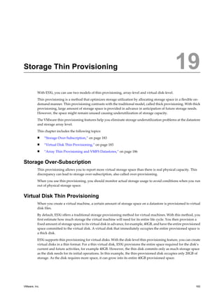 Storage Thin Provisioning 19
With ESXi, you can use two models of thin provisioning, array-level and virtual disk-level.
Thin provisioning is a method that optimizes storage utilization by allocating storage space in a flexible on-
demand manner. Thin provisioning contrasts with the traditional model, called thick provisioning. With thick
provisioning, large amount of storage space is provided in advance in anticipation of future storage needs.
However, the space might remain unused causing underutilization of storage capacity.
The VMware thin provisioning features help you eliminate storage underutilization problems at the datastore
and storage array level.
This chapter includes the following topics:
n “Storage Over-Subscription,” on page 183
n “Virtual Disk Thin Provisioning,” on page 183
n “Array Thin Provisioning and VMFS Datastores,” on page 186
Storage Over-Subscription
Thin provisioning allows you to report more virtual storage space than there is real physical capacity. This
discrepancy can lead to storage over-subscription, also called over-provisioning.
When you use thin provisioning, you should monitor actual storage usage to avoid conditions when you run
out of physical storage space.
Virtual Disk Thin Provisioning
When you create a virtual machine, a certain amount of storage space on a datastore is provisioned to virtual
disk files.
By default, ESXi offers a traditional storage provisioning method for virtual machines. With this method, you
first estimate how much storage the virtual machine will need for its entire life cycle. You then provision a
fixed amount of storage space to its virtual disk in advance, for example, 40GB, and have the entire provisioned
space committed to the virtual disk. A virtual disk that immediately occupies the entire provisioned space is
a thick disk.
ESXi supports thin provisioning for virtual disks. With the disk-level thin provisioning feature, you can create
virtual disks in a thin format. For a thin virtual disk, ESXi provisions the entire space required for the disk’s
current and future activities, for example 40GB. However, the thin disk commits only as much storage space
as the disk needs for its initial operations. In this example, the thin-provisioned disk occupies only 20GB of
storage. As the disk requires more space, it can grow into its entire 40GB provisioned space.
VMware, Inc. 183
 