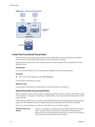 Figure 19-1. Thick and thin virtual disks
VM 2VM 1
40GB
40GB 40GB
80GB
20GB
THICK THIN
virtual disks
provisioned
capacity
datastore
used
capacity
20GB
40GB
Create Thin Provisioned Virtual Disks
When you need to save storage space, you can create a virtual disk in thin provisioned format. The thin
provisioned virtual disk starts small and grows as more disk space is required.
This procedure assumes that you are creating a typical or custom virtual machine using the New Virtual
Machine wizard.
Prerequisites
You can create thin disks only on the datastores that support disk-level thin provisioning.
Procedure
u In the Create a Disk dialog box, select Thin Provision.
A virtual disk in thin format is created.
What to do next
If you created a virtual disk in the thin format, you can later inflate it to its full size.
About Virtual Disk Provisioning Policies
When you perform certain virtual machine management operations, such as creating a virtual disk, cloning a
virtual machine to a template, or migrating a virtual machine, you can specify a provisioning policy for the
virtual disk file.
NFS datastores with Hardware Acceleration and VMFS datastores support the following disk provisioning
policies. On NFS datastores that do not support Hardware Acceleration, only thin format is available.
You can use Storage vMotion to transform virtual disks from one format to another.
Thick Provision Lazy
Zeroed
Creates a virtual disk in a default thick format. Space required for the virtual
disk is allocated when the virtual disk is created. Data remaining on the
physical device is not erased during creation, but is zeroed out on demand at
a later time on first write from the virtual machine.
vSphere Storage
184 VMware, Inc.
 