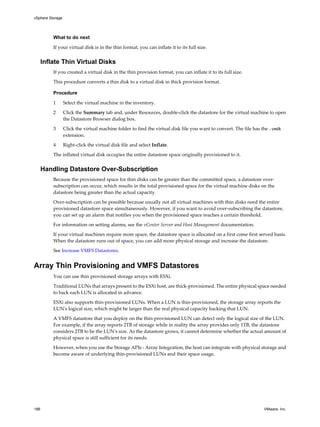 What to do next
If your virtual disk is in the thin format, you can inflate it to its full size.
Inflate Thin Virtual Disks
If you created a virtual disk in the thin provision format, you can inflate it to its full size.
This procedure converts a thin disk to a virtual disk in thick provision format.
Procedure
1 Select the virtual machine in the inventory.
2 Click the Summary tab and, under Resources, double-click the datastore for the virtual machine to open
the Datastore Browser dialog box.
3 Click the virtual machine folder to find the virtual disk file you want to convert. The file has the .vmdk
extension.
4 Right-click the virtual disk file and select Inflate.
The inflated virtual disk occupies the entire datastore space originally provisioned to it.
Handling Datastore Over-Subscription
Because the provisioned space for thin disks can be greater than the committed space, a datastore over-
subscription can occur, which results in the total provisioned space for the virtual machine disks on the
datastore being greater than the actual capacity.
Over-subscription can be possible because usually not all virtual machines with thin disks need the entire
provisioned datastore space simultaneously. However, if you want to avoid over-subscribing the datastore,
you can set up an alarm that notifies you when the provisioned space reaches a certain threshold.
For information on setting alarms, see the vCenter Server and Host Management documentation.
If your virtual machines require more space, the datastore space is allocated on a first come first served basis.
When the datastore runs out of space, you can add more physical storage and increase the datastore.
See Increase VMFS Datastores.
Array Thin Provisioning and VMFS Datastores
You can use thin provisioned storage arrays with ESXi.
Traditional LUNs that arrays present to the ESXi host, are thick-provisioned. The entire physical space needed
to back each LUN is allocated in advance.
ESXi also supports thin-provisioned LUNs. When a LUN is thin-provisioned, the storage array reports the
LUN's logical size, which might be larger than the real physical capacity backing that LUN.
A VMFS datastore that you deploy on the thin-provisioned LUN can detect only the logical size of the LUN.
For example, if the array reports 2TB of storage while in reality the array provides only 1TB, the datastore
considers 2TB to be the LUN's size. As the datastore grows, it cannot determine whether the actual amount of
physical space is still sufficient for its needs.
However, when you use the Storage APIs - Array Integration, the host can integrate with physical storage and
become aware of underlying thin-provisioned LUNs and their space usage.
vSphere Storage
186 VMware, Inc.
 