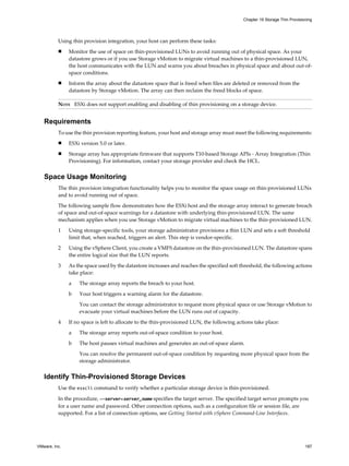 Using thin provision integration, your host can perform these tasks:
n Monitor the use of space on thin-provisioned LUNs to avoid running out of physical space. As your
datastore grows or if you use Storage vMotion to migrate virtual machines to a thin-provisioned LUN,
the host communicates with the LUN and warns you about breaches in physical space and about out-of-
space conditions.
n Inform the array about the datastore space that is freed when files are deleted or removed from the
datastore by Storage vMotion. The array can then reclaim the freed blocks of space.
NOTE ESXi does not support enabling and disabling of thin provisioning on a storage device.
Requirements
To use the thin provision reporting feature, your host and storage array must meet the following requirements:
n ESXi version 5.0 or later.
n Storage array has appropriate firmware that supports T10-based Storage APIs - Array Integration (Thin
Provisioning). For information, contact your storage provider and check the HCL.
Space Usage Monitoring
The thin provision integration functionality helps you to monitor the space usage on thin-provisioned LUNs
and to avoid running out of space.
The following sample flow demonstrates how the ESXi host and the storage array interact to generate breach
of space and out-of-space warnings for a datastore with underlying thin-provisioned LUN. The same
mechanism applies when you use Storage vMotion to migrate virtual machines to the thin-provisioned LUN.
1 Using storage-specific tools, your storage administrator provisions a thin LUN and sets a soft threshold
limit that, when reached, triggers an alert. This step is vendor-specific.
2 Using the vSphere Client, you create a VMFS datastore on the thin-provisioned LUN. The datastore spans
the entire logical size that the LUN reports.
3 As the space used by the datastore increases and reaches the specified soft threshold, the following actions
take place:
a The storage array reports the breach to your host.
b Your host triggers a warning alarm for the datastore.
You can contact the storage administrator to request more physical space or use Storage vMotion to
evacuate your virtual machines before the LUN runs out of capacity.
4 If no space is left to allocate to the thin-provisioned LUN, the following actions take place:
a The storage array reports out-of-space condition to your host.
b The host pauses virtual machines and generates an out-of-space alarm.
You can resolve the permanent out-of-space condition by requesting more physical space from the
storage administrator.
Identify Thin-Provisioned Storage Devices
Use the esxcli command to verify whether a particular storage device is thin-provisioned.
In the procedure, --server=server_name specifies the target server. The specified target server prompts you
for a user name and password. Other connection options, such as a configuration file or session file, are
supported. For a list of connection options, see Getting Started with vSphere Command-Line Interfaces.
Chapter 19 Storage Thin Provisioning
VMware, Inc. 187
 