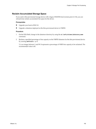 Reclaim Accumulated Storage Space
If you used a thin-provisioned storage device with a legacy ESX/ESXi host (version prior to 5.0), you can
retroactively reclaim accumulated free space for the device.
Prerequisites
n Upgrade your host to ESXi 5.0.
n Upgrade a datastore deployed on the thin-provisioned device to VMFS5.
Procedure
1 On the ESXi Shell, change to the datastore directory by using the cd /vmfs/volumes/datastore_name
command.
2 Reclaim a specified percentage of free capacity on the VMFS5 datastore for the thin-provisioned device
by running vmkfstools -y %.
% is an integer between 1 and 99. It represents a percentage of VMFS free capacity to be reclaimed. The
recommended value is 60.
Chapter 19 Storage Thin Provisioning
VMware, Inc. 189
 