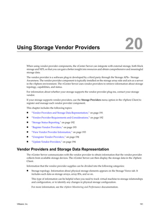 Using Storage Vendor Providers 20
When using vendor provider components, the vCenter Server can integrate with external storage, both block
storage and NFS, so that you can gain a better insight into resources and obtain comprehensive and meaningful
storage data.
The vendor provider is a software plug-in developed by a third party through the Storage APIs - Storage
Awareness. The vendor provider component is typically installed on the storage array side and acts as a server
in the vSphere environment. The vCenter Server uses vendor providers to retrieve information about storage
topology, capabilities, and status.
For information about whether your storage supports the vendor provider plug-ins, contact your storage
vendor.
If your storage supports vendor providers, use the Storage Providers menu option in the vSphere Client to
register and manage each vendor provider component.
This chapter includes the following topics:
n “Vendor Providers and Storage Data Representation,” on page 191
n “Vendor Provider Requirements and Considerations,” on page 192
n “Storage Status Reporting,” on page 192
n “Register Vendor Providers,” on page 193
n “View Vendor Provider Information,” on page 193
n “Unregister Vendor Providers,” on page 194
n “Update Vendor Providers,” on page 194
Vendor Providers and Storage Data Representation
The vCenter Server communicates with the vendor provider to obtain information that the vendor provider
collects from available storage devices. The vCenter Server can then display the storage data in the vSphere
Client.
Information that the vendor provider supplies can be divided into the following categories:
n Storage topology. Information about physical storage elements appears on the Storage Views tab. It
includes such data as storage arrays, array IDs, and so on.
This type of information can be helpful when you need to track virtual machine-to-storage relationships
and configuration, or to identify any changes in physical storage configuration.
For more information, see the vSphere Monitoring and Performance documentation.
VMware, Inc. 191
 