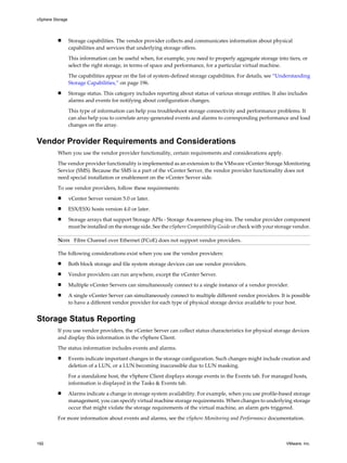 n Storage capabilities. The vendor provider collects and communicates information about physical
capabilities and services that underlying storage offers.
This information can be useful when, for example, you need to properly aggregate storage into tiers, or
select the right storage, in terms of space and performance, for a particular virtual machine.
The capabilities appear on the list of system-defined storage capabilities. For details, see “Understanding
Storage Capabilities,” on page 196.
n Storage status. This category includes reporting about status of various storage entities. It also includes
alarms and events for notifying about configuration changes.
This type of information can help you troubleshoot storage connectivity and performance problems. It
can also help you to correlate array-generated events and alarms to corresponding performance and load
changes on the array.
Vendor Provider Requirements and Considerations
When you use the vendor provider functionality, certain requirements and considerations apply.
The vendor provider functionality is implemented as an extension to the VMware vCenter Storage Monitoring
Service (SMS). Because the SMS is a part of the vCenter Server, the vendor provider functionality does not
need special installation or enablement on the vCenter Server side.
To use vendor providers, follow these requirements:
n vCenter Server version 5.0 or later.
n ESX/ESXi hosts version 4.0 or later.
n Storage arrays that support Storage APIs - Storage Awareness plug-ins. The vendor provider component
must be installed on the storage side. See the vSphere Compatibility Guide or check with your storage vendor.
NOTE Fibre Channel over Ethernet (FCoE) does not support vendor providers.
The following considerations exist when you use the vendor providers:
n Both block storage and file system storage devices can use vendor providers.
n Vendor providers can run anywhere, except the vCenter Server.
n Multiple vCenter Servers can simultaneously connect to a single instance of a vendor provider.
n A single vCenter Server can simultaneously connect to multiple different vendor providers. It is possible
to have a different vendor provider for each type of physical storage device available to your host.
Storage Status Reporting
If you use vendor providers, the vCenter Server can collect status characteristics for physical storage devices
and display this information in the vSphere Client.
The status information includes events and alarms.
n Events indicate important changes in the storage configuration. Such changes might include creation and
deletion of a LUN, or a LUN becoming inaccessible due to LUN masking.
For a standalone host, the vSphere Client displays storage events in the Events tab. For managed hosts,
information is displayed in the Tasks & Events tab.
n Alarms indicate a change in storage system availability. For example, when you use profile-based storage
management, you can specify virtual machine storage requirements. When changes to underlying storage
occur that might violate the storage requirements of the virtual machine, an alarm gets triggered.
For more information about events and alarms, see the vSphere Monitoring and Performance documentation.
vSphere Storage
192 VMware, Inc.
 